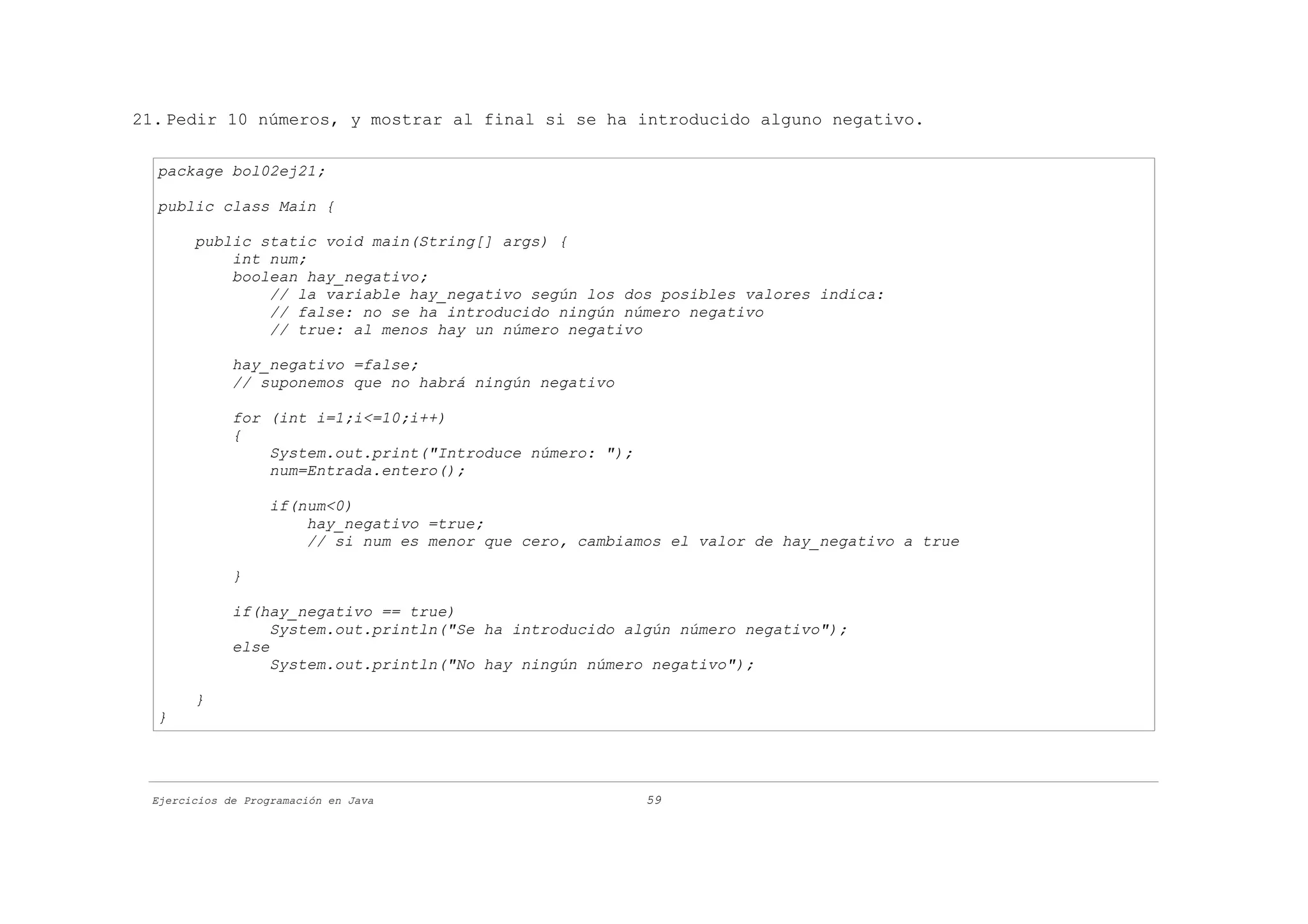 21. Pedir 10 números, y mostrar al final si se ha introducido alguno negativo.

  package bol02ej21;

  public class Main {

       public static void main(String[] args) {
           int num;
           boolean hay_negativo;
               // la variable hay_negativo según los dos posibles valores indica:
               // false: no se ha introducido ningún número negativo
               // true: al menos hay un número negativo

             hay_negativo =false;
             // suponemos que no habrá ningún negativo

             for (int i=1;i<=10;i++)
             {
                 System.out.print("Introduce número: ");
                 num=Entrada.entero();

                   if(num<0)
                       hay_negativo =true;
                       // si num es menor que cero, cambiamos el valor de hay_negativo a true

             }

             if(hay_negativo == true)
                  System.out.println("Se ha introducido algún número negativo");
             else
                  System.out.println("No hay ningún número negativo");

       }
  }




 Ejercicios de Programación en Java                        59
 