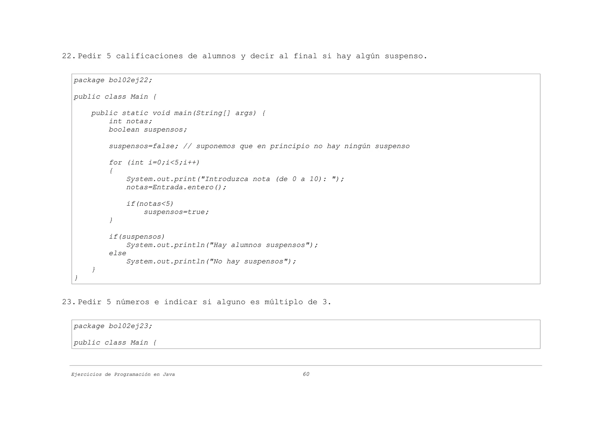 22. Pedir 5 calificaciones de alumnos y decir al final si hay algún suspenso.

  package bol02ej22;

  public class Main {

       public static void main(String[] args) {
           int notas;
           boolean suspensos;

             suspensos=false; // suponemos que en principio no hay ningún suspenso

             for (int i=0;i<5;i++)
             {
                 System.out.print("Introduzca nota (de 0 a 10): ");
                 notas=Entrada.entero();

                   if(notas<5)
                       suspensos=true;
             }

             if(suspensos)
                  System.out.println("Hay alumnos suspensos");
             else
                  System.out.println("No hay suspensos");
       }
  }


23. Pedir 5 números e indicar si alguno es múltiplo de 3.

  package bol02ej23;

  public class Main {



 Ejercicios de Programación en Java                       60
 