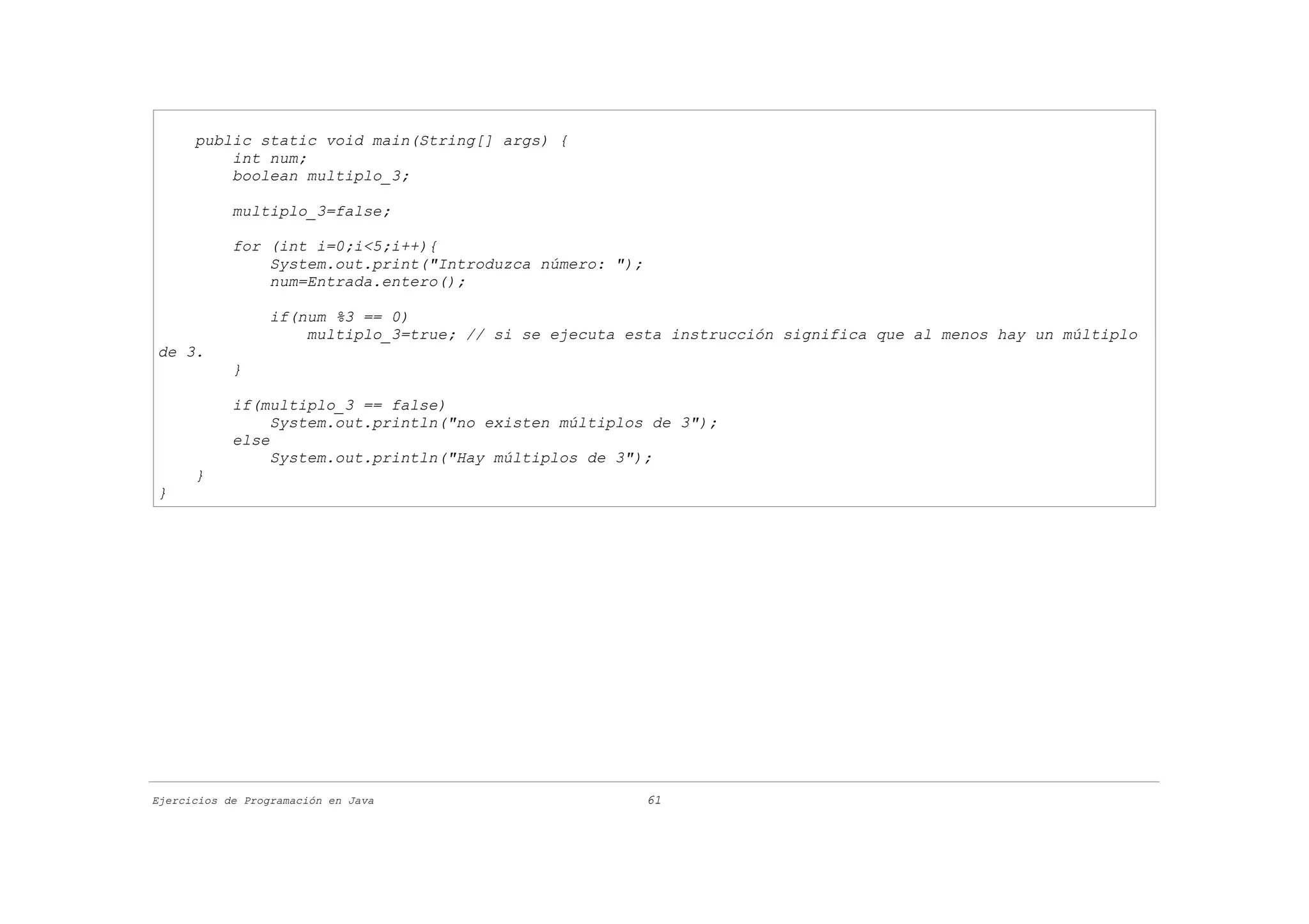 public static void main(String[] args) {
          int num;
          boolean multiplo_3;

            multiplo_3=false;

            for (int i=0;i<5;i++){
                System.out.print("Introduzca número: ");
                num=Entrada.entero();

                  if(num %3 == 0)
                      multiplo_3=true; // si se ejecuta esta instrucción significa que al menos hay un múltiplo
de 3.
            }

            if(multiplo_3 == false)
                 System.out.println("no existen múltiplos de 3");
            else
                 System.out.println("Hay múltiplos de 3");
      }
}




Ejercicios de Programación en Java                         61
 