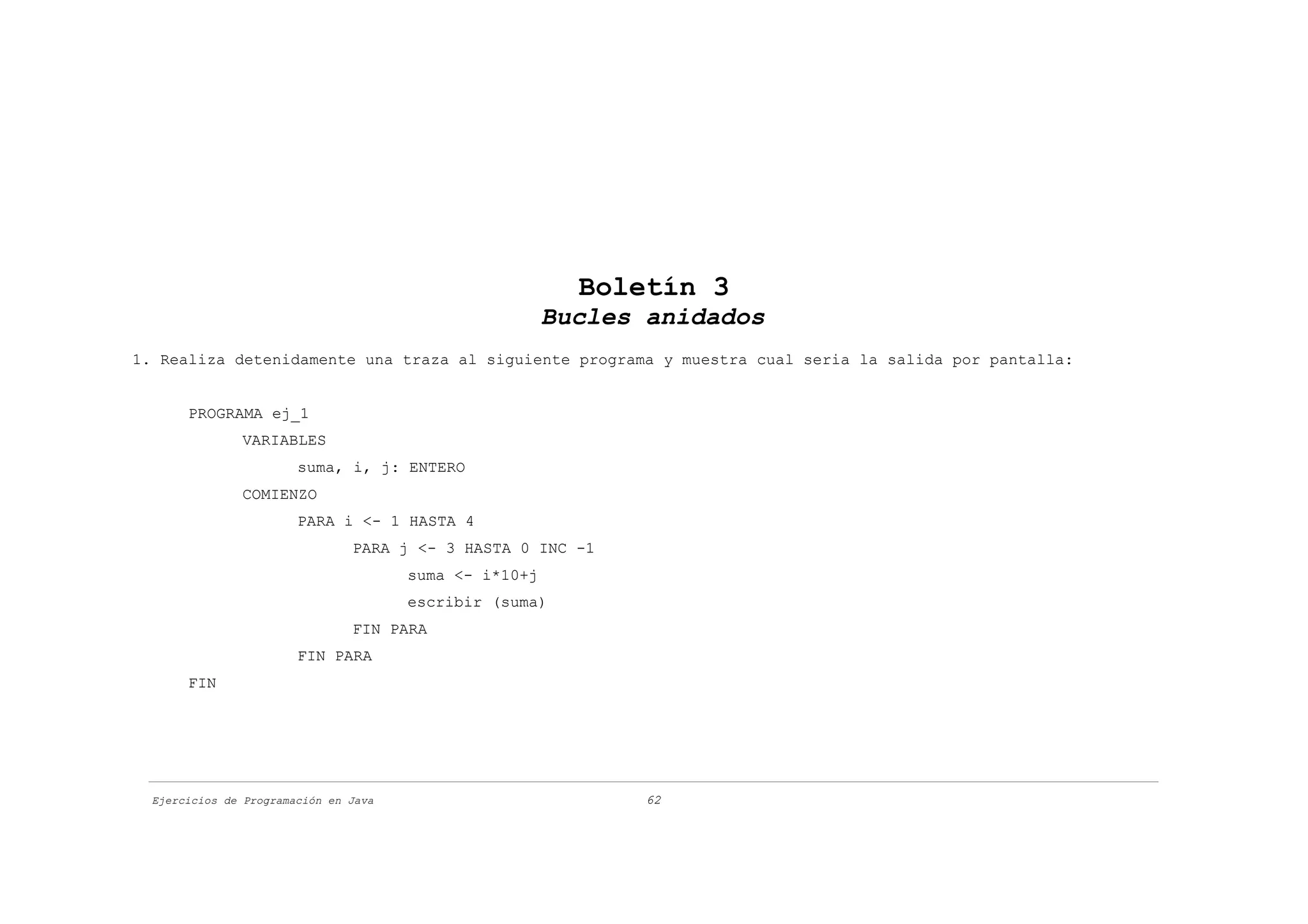 Boletín 3
                                                        Bucles anidados
1. Realiza detenidamente una traza al siguiente programa y muestra cual seria la salida por pantalla:


       PROGRAMA ej_1
               VARIABLES
                        suma, i, j: ENTERO
               COMIENZO
                        PARA i <- 1 HASTA 4
                                PARA j <- 3 HASTA 0 INC -1
                                       suma <- i*10+j
                                       escribir (suma)
                                FIN PARA
                        FIN PARA
       FIN




  Ejercicios de Programación en Java                           62
 