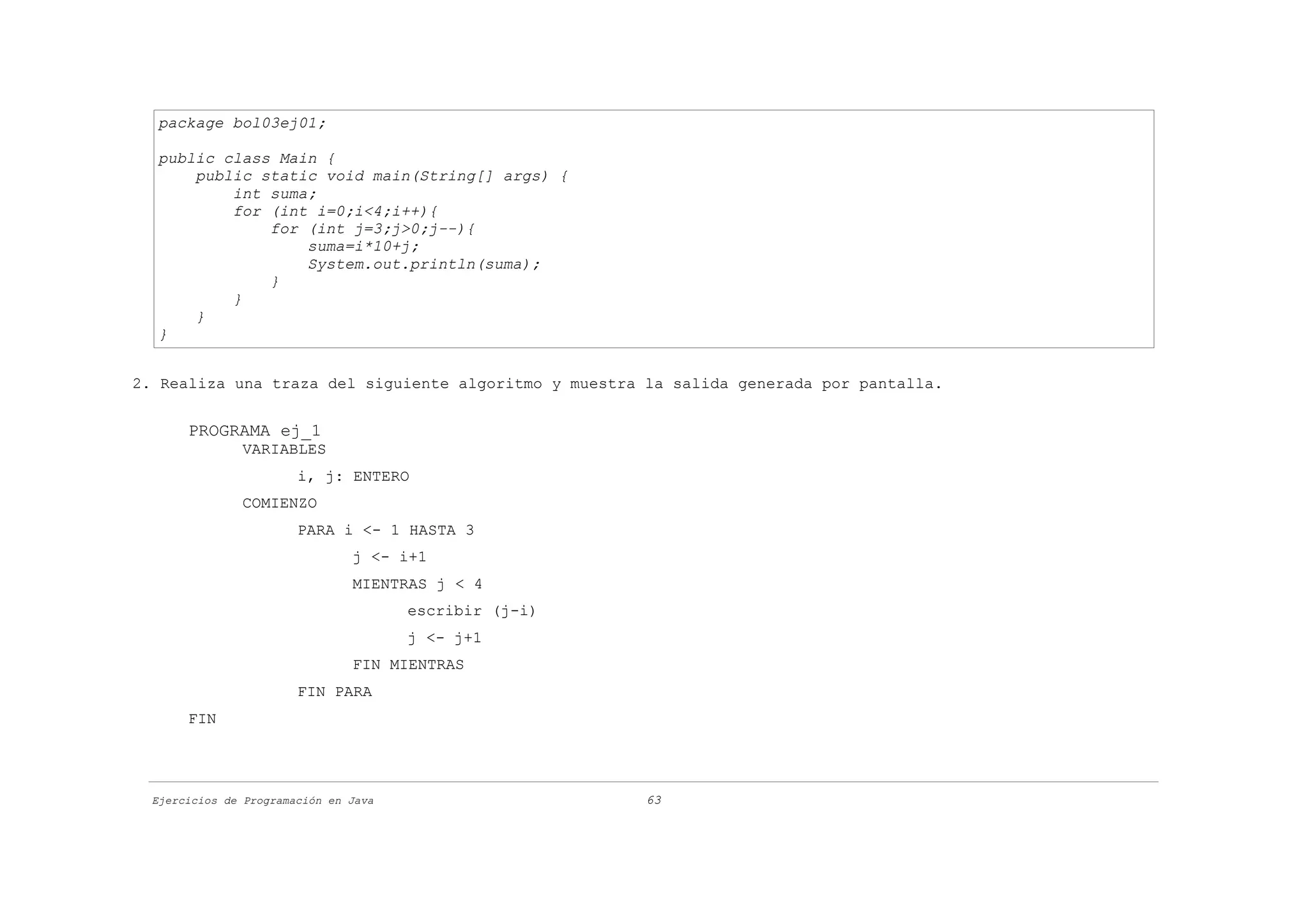package bol03ej01;

  public class Main {
      public static void main(String[] args) {
          int suma;
          for (int i=0;i<4;i++){
              for (int j=3;j>0;j--){
                  suma=i*10+j;
                  System.out.println(suma);
              }
          }
      }
  }


2. Realiza una traza del siguiente algoritmo y muestra la salida generada por pantalla.


       PROGRAMA ej_1
               VARIABLES
                        i, j: ENTERO
               COMIENZO
                        PARA i <- 1 HASTA 3
                                j <- i+1
                                MIENTRAS j < 4
                                       escribir (j-i)
                                       j <- j+1
                                FIN MIENTRAS
                        FIN PARA
       FIN




  Ejercicios de Programación en Java                    63
 