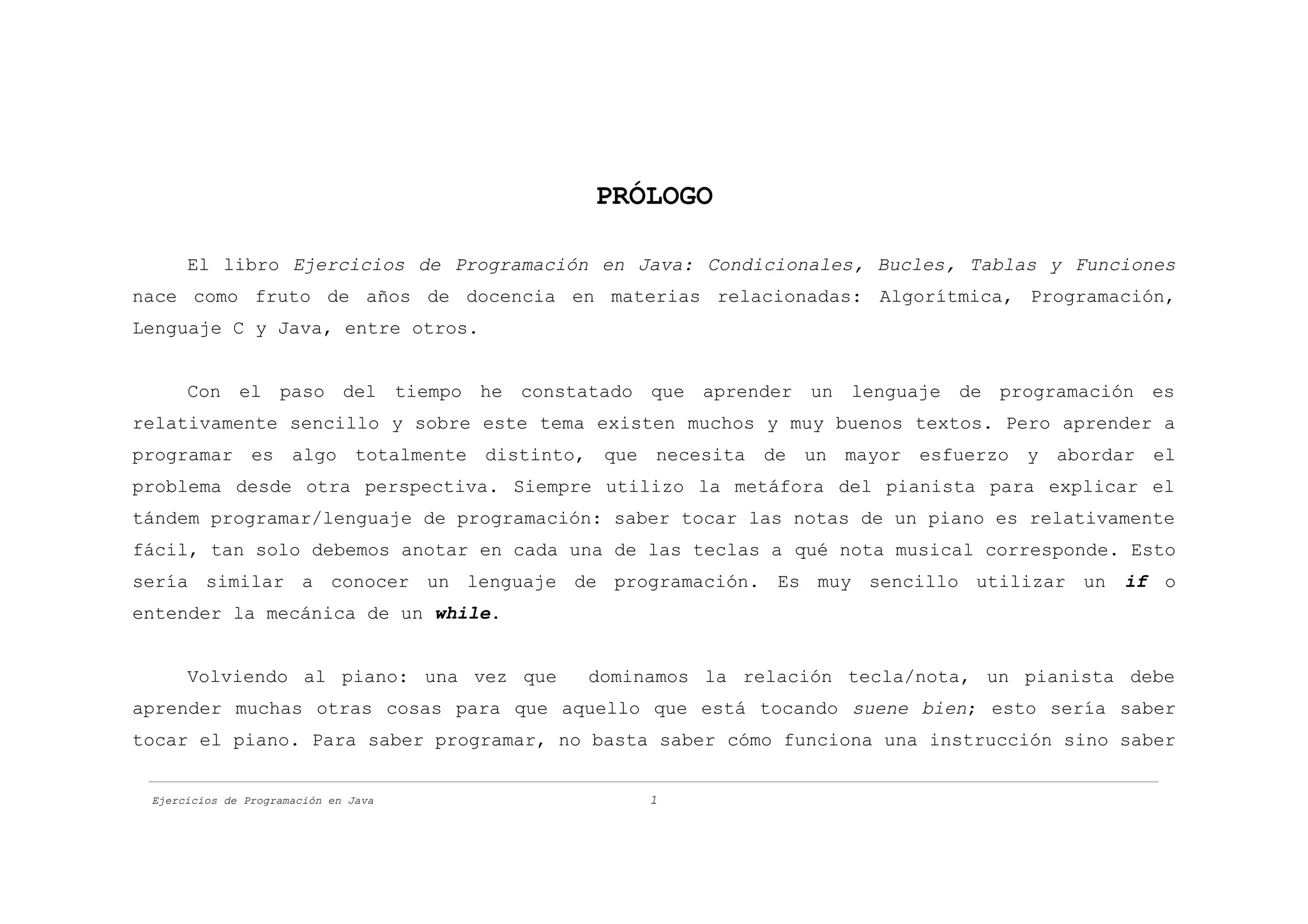PRÓLOGO

      El libro Ejercicios de Programación en Java: Condicionales, Bucles, Tablas y Funciones
nace como fruto de años de docencia en materias relacionadas: Algorítmica, Programación,
Lenguaje C y Java, entre otros.


      Con el paso del tiempo he constatado que aprender un lenguaje de programación es
relativamente sencillo y sobre este tema existen muchos y muy buenos textos. Pero aprender a
programar es algo totalmente distinto, que necesita de un mayor esfuerzo y abordar el
problema desde otra perspectiva. Siempre utilizo la metáfora del pianista para explicar el
tándem programar/lenguaje de programación: saber tocar las notas de un piano es relativamente
fácil, tan solo debemos anotar en cada una de las teclas a qué nota musical corresponde. Esto
sería similar a conocer un lenguaje de programación. Es muy sencillo utilizar un        if o
entender la mecánica de un while.


      Volviendo al piano: una vez que   dominamos la relación tecla/nota, un pianista debe
aprender muchas otras cosas para que aquello que está tocando suene bien; esto sería saber
tocar el piano. Para saber programar, no basta saber cómo funciona una instrucción sino saber


 Ejercicios de Programación en Java           1
 