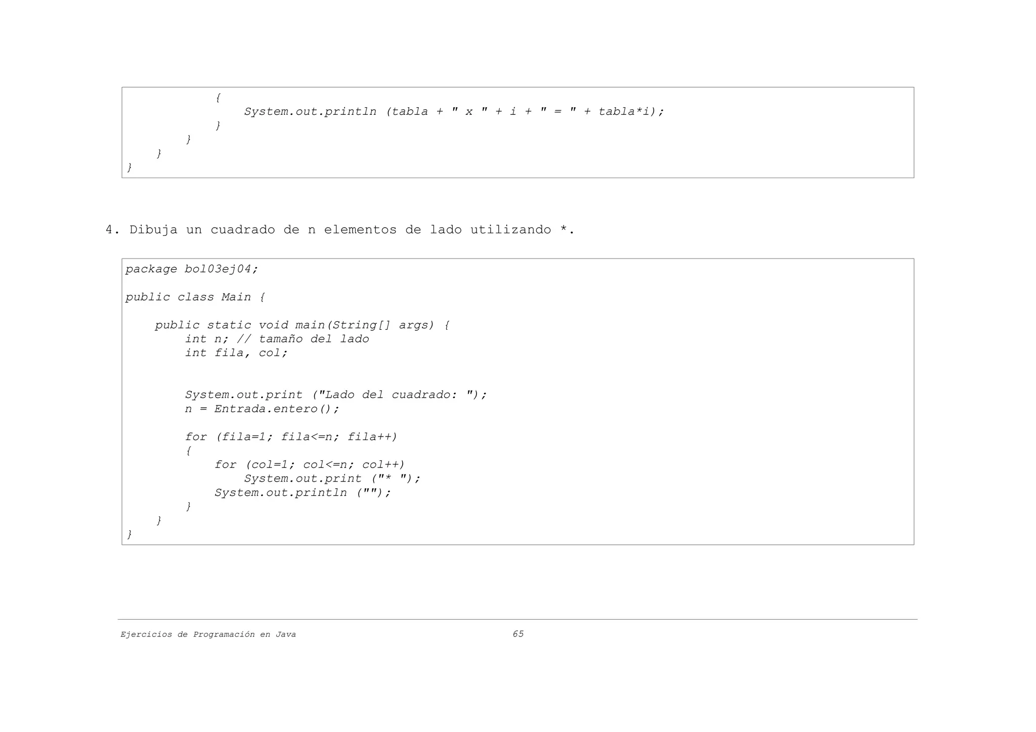 {
                        System.out.println (tabla + " x " + i + " = " + tabla*i);
                   }
             }
       }
  }




4. Dibuja un cuadrado de n elementos de lado utilizando *.

  package bol03ej04;

  public class Main {

       public static void main(String[] args) {
           int n; // tamaño del lado
           int fila, col;


             System.out.print ("Lado del cuadrado: ");
             n = Entrada.entero();

             for (fila=1; fila<=n; fila++)
             {
                 for (col=1; col<=n; col++)
                     System.out.print ("* ");
                 System.out.println ("");
             }
       }
  }




 Ejercicios de Programación en Java                         65
 