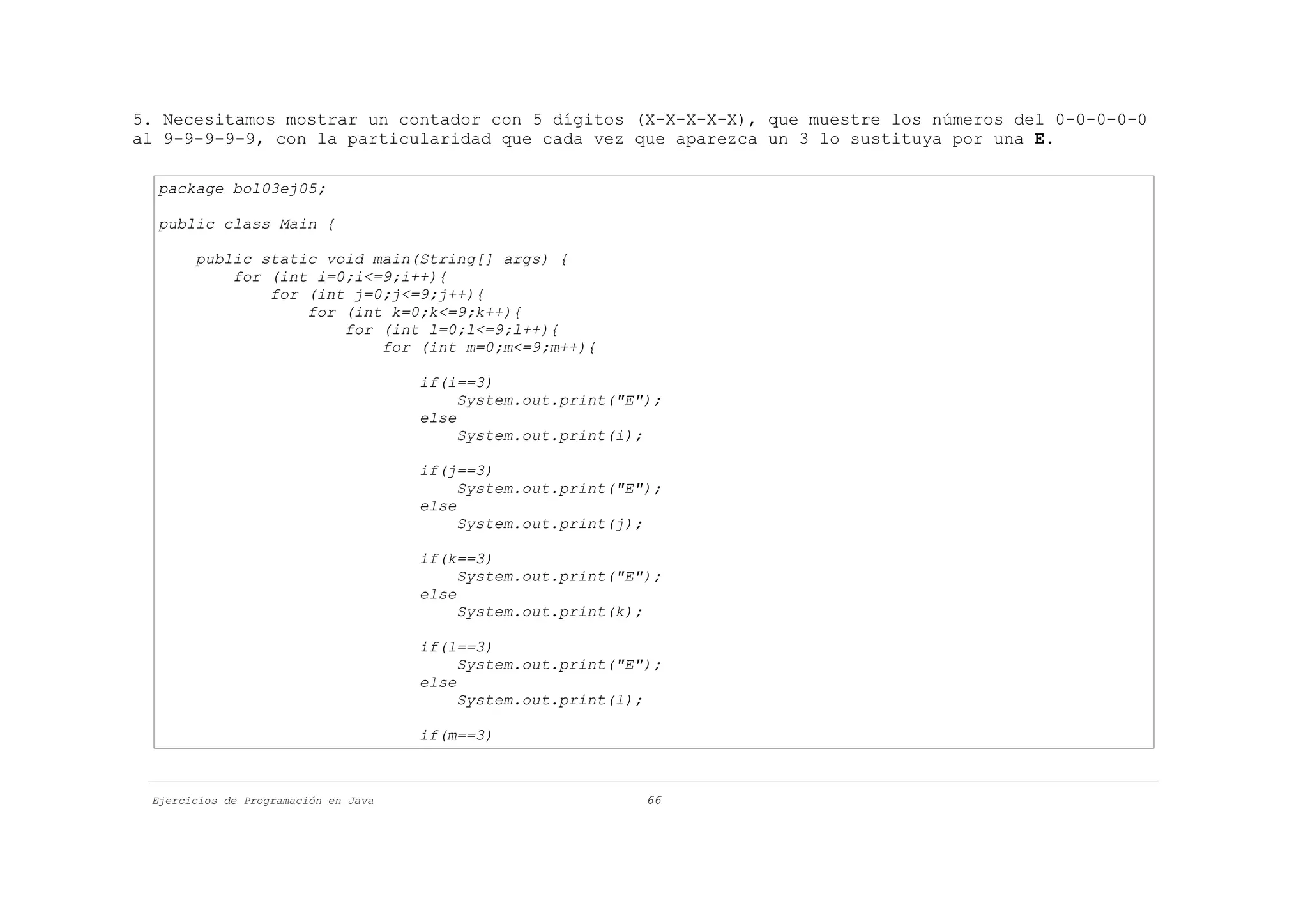 5. Necesitamos mostrar un contador con 5 dígitos (X-X-X-X-X), que muestre los números del 0-0-0-0-0
al 9-9-9-9-9, con la particularidad que cada vez que aparezca un 3 lo sustituya por una E.

  package bol03ej05;

  public class Main {

       public static void main(String[] args) {
           for (int i=0;i<=9;i++){
               for (int j=0;j<=9;j++){
                   for (int k=0;k<=9;k++){
                       for (int l=0;l<=9;l++){
                           for (int m=0;m<=9;m++){

                                      if(i==3)
                                           System.out.print("E");
                                      else
                                           System.out.print(i);

                                      if(j==3)
                                           System.out.print("E");
                                      else
                                           System.out.print(j);

                                      if(k==3)
                                           System.out.print("E");
                                      else
                                           System.out.print(k);

                                      if(l==3)
                                           System.out.print("E");
                                      else
                                           System.out.print(l);

                                      if(m==3)



 Ejercicios de Programación en Java                            66
 