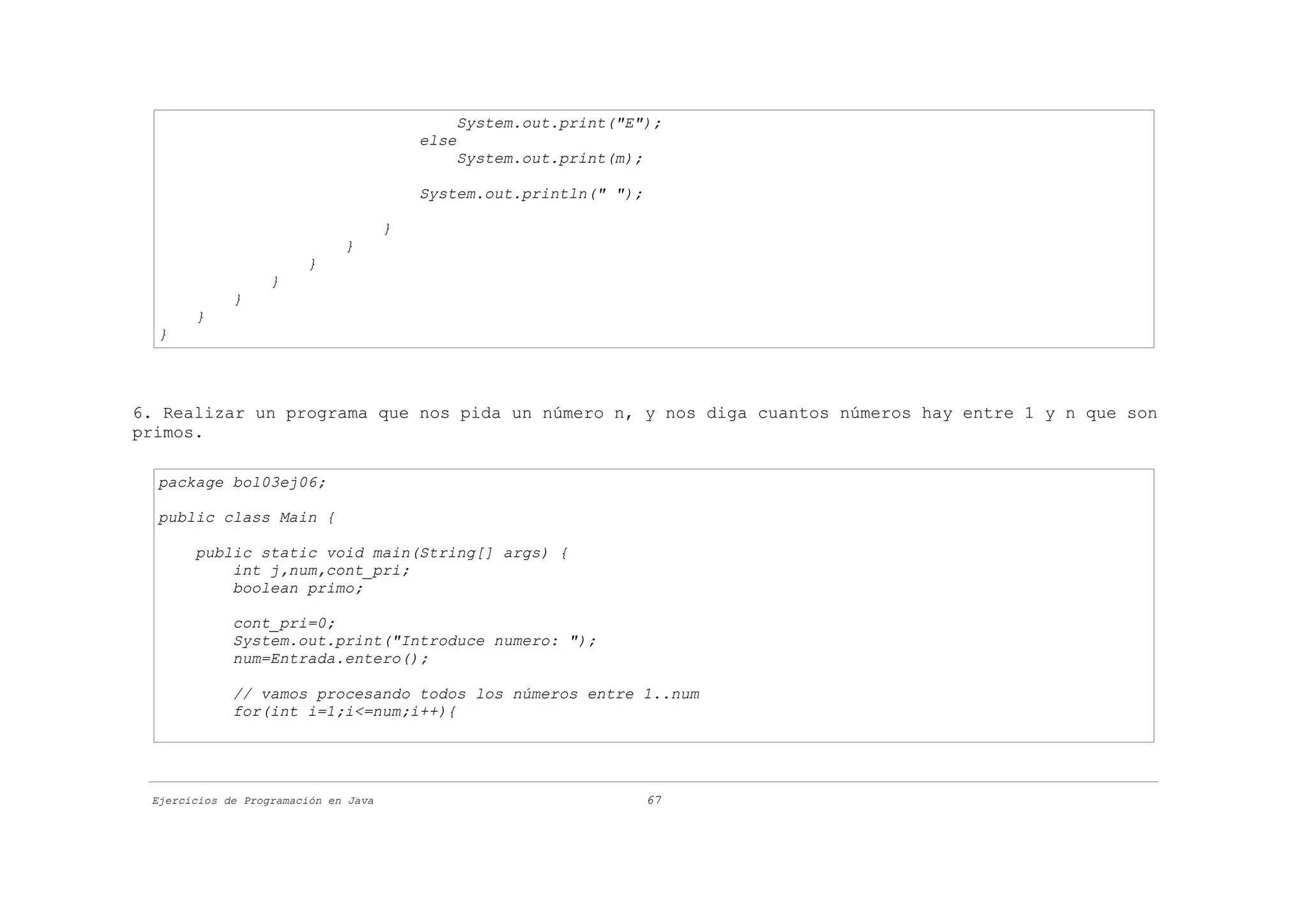System.out.print("E");
                                          else
                                              System.out.print(m);

                                          System.out.println(" ");

                                      }
                              }
                        }
                   }
             }
       }
  }




6. Realizar un programa que nos pida un número n, y nos diga cuantos números hay entre 1 y n que son
primos.

  package bol03ej06;

  public class Main {

       public static void main(String[] args) {
           int j,num,cont_pri;
           boolean primo;

             cont_pri=0;
             System.out.print("Introduce numero: ");
             num=Entrada.entero();

             // vamos procesando todos los números entre 1..num
             for(int i=1;i<=num;i++){




 Ejercicios de Programación en Java                                  67
 