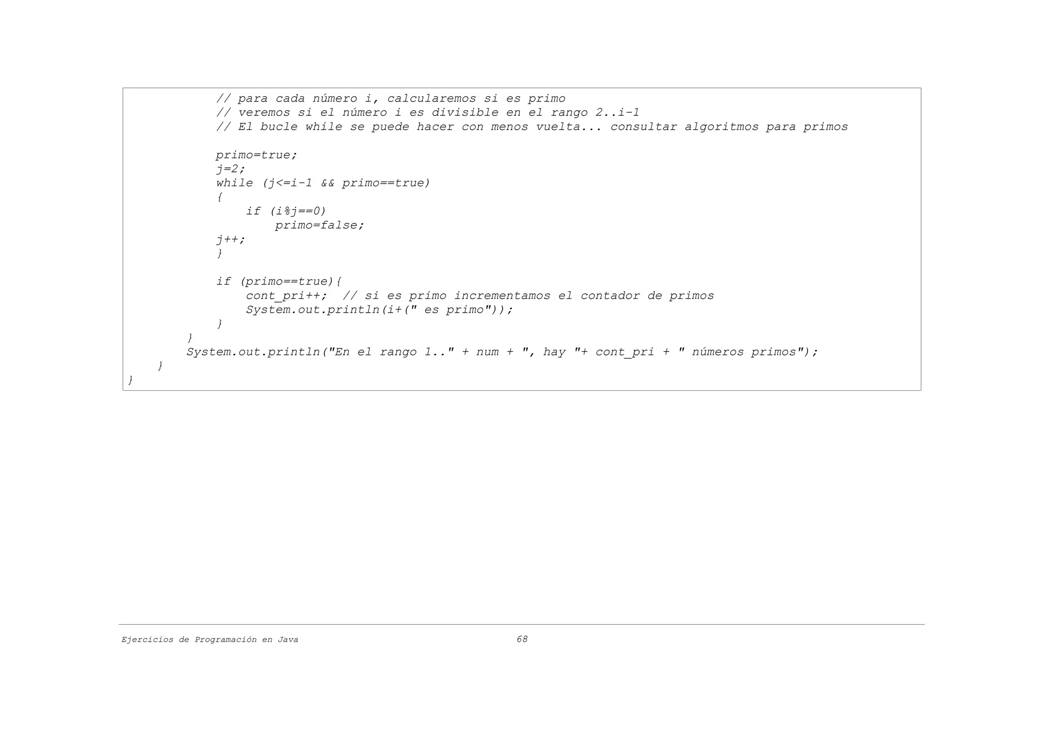// para cada número i, calcularemos si es primo
                  // veremos si el número i es divisible en el rango 2..i-1
                  // El bucle while se puede hacer con menos vuelta... consultar algoritmos para primos

                  primo=true;
                  j=2;
                  while (j<=i-1 && primo==true)
                  {
                       if (i%j==0)
                           primo=false;
                  j++;
                  }

                  if (primo==true){
                      cont_pri++; // si es primo incrementamos el contador de primos
                      System.out.println(i+(" es primo"));
                  }
            }
            System.out.println("En el rango 1.." + num + ", hay "+ cont_pri + " números primos");
      }
}




Ejercicios de Programación en Java                        68
 