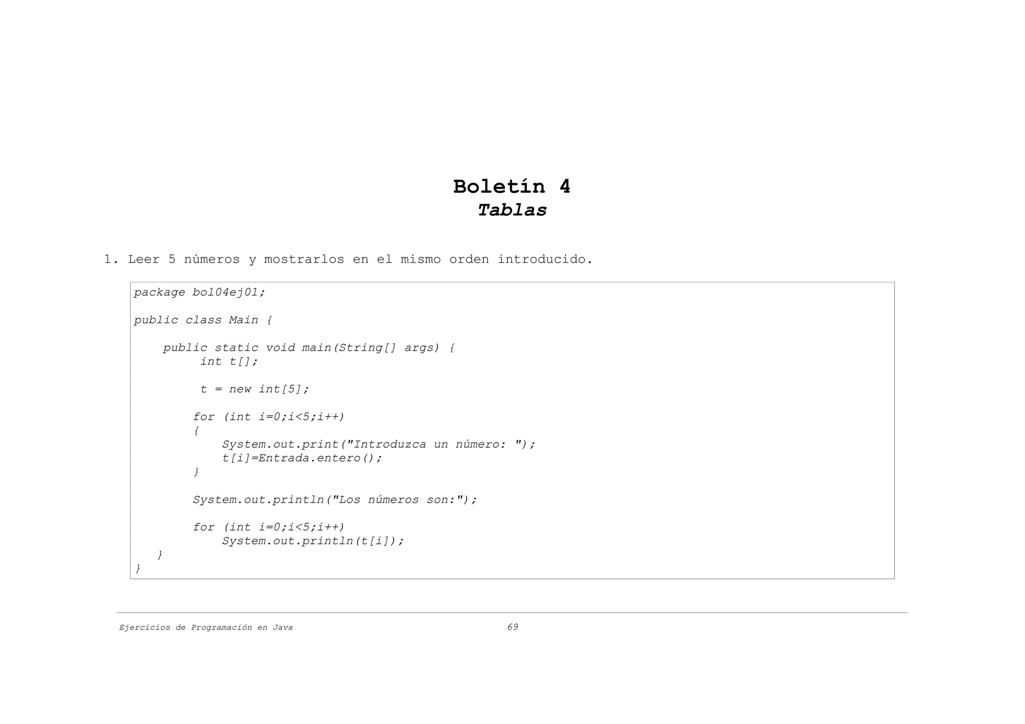 Boletín 4
                                                     Tablas

1. Leer 5 números y mostrarlos en el mismo orden introducido.

   package bol04ej01;

   public class Main {

         public static void main(String[] args) {
              int t[];

                t = new int[5];

               for (int i=0;i<5;i++)
               {
                   System.out.print("Introduzca un número: ");
                   t[i]=Entrada.entero();
               }

               System.out.println("Los números son:");

               for (int i=0;i<5;i++)
                   System.out.println(t[i]);
        }
   }



 Ejercicios de Programación en Java                      69
 