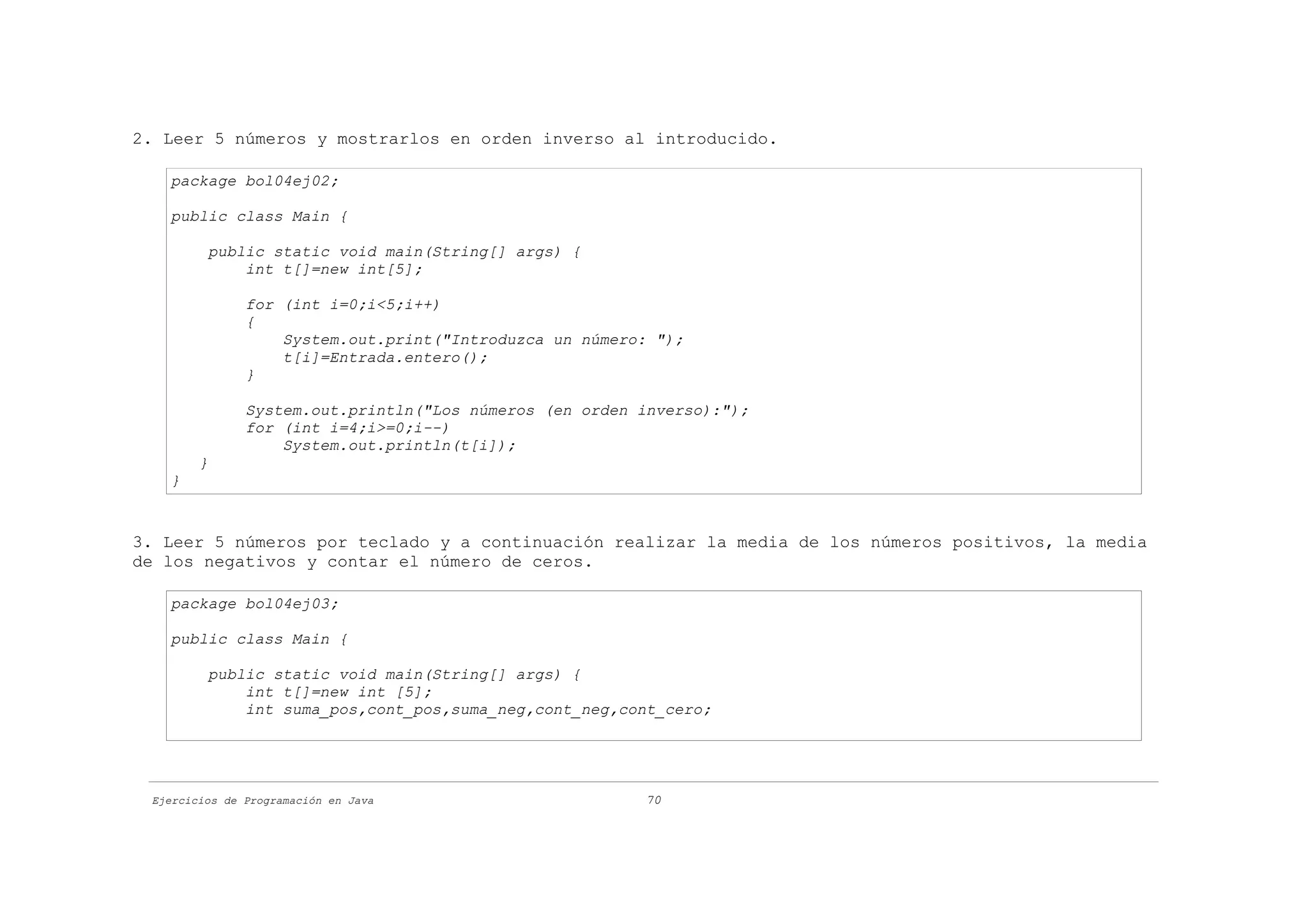 2. Leer 5 números y mostrarlos en orden inverso al introducido.

   package bol04ej02;

   public class Main {

         public static void main(String[] args) {
             int t[]=new int[5];

               for (int i=0;i<5;i++)
               {
                   System.out.print("Introduzca un número: ");
                   t[i]=Entrada.entero();
               }

               System.out.println("Los números (en orden inverso):");
               for (int i=4;i>=0;i--)
                   System.out.println(t[i]);
        }
   }


3. Leer 5 números por teclado y a continuación realizar la media de los números positivos, la media
de los negativos y contar el número de ceros.

   package bol04ej03;

   public class Main {

         public static void main(String[] args) {
             int t[]=new int [5];
             int suma_pos,cont_pos,suma_neg,cont_neg,cont_cero;




 Ejercicios de Programación en Java                      70
 