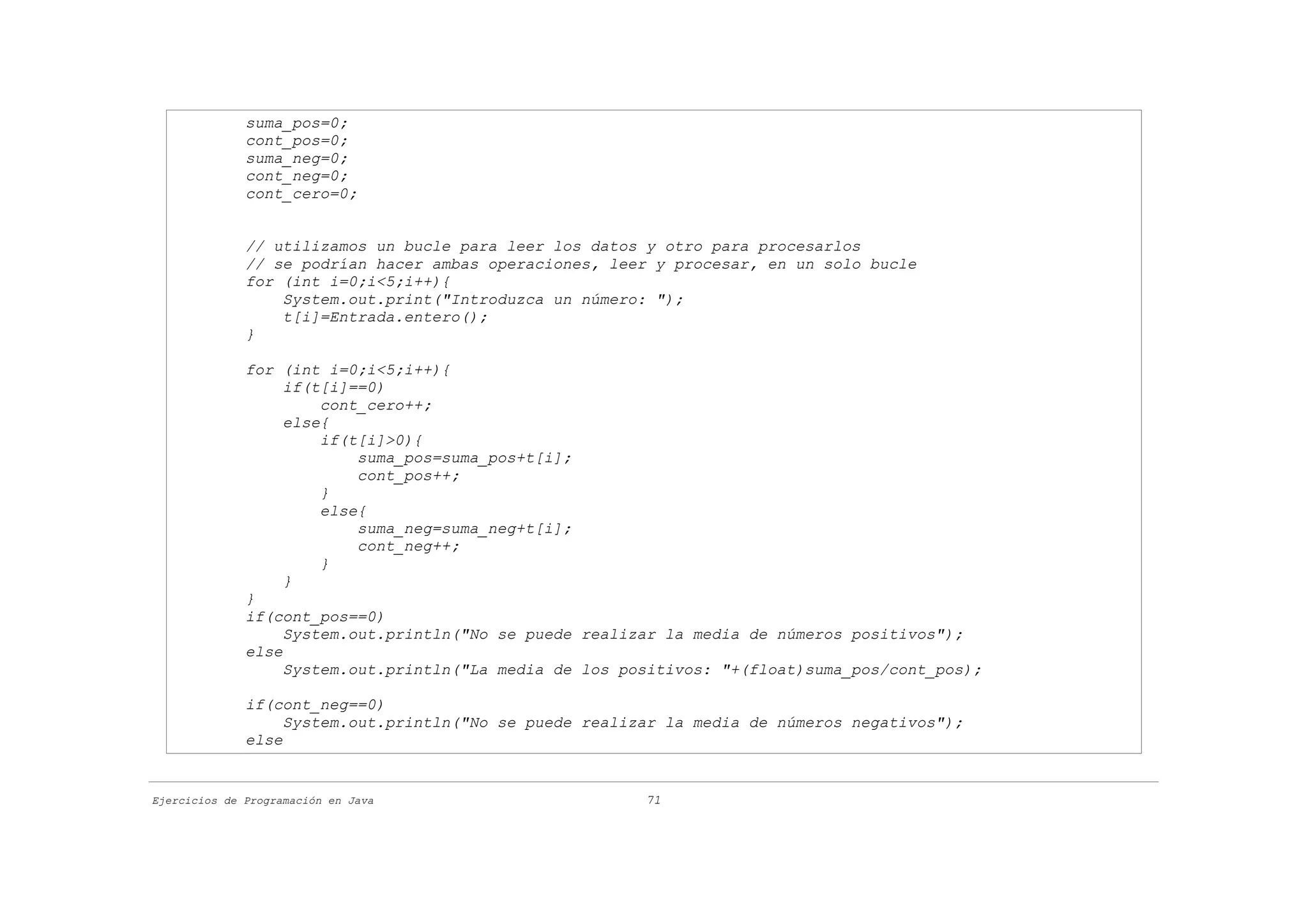 suma_pos=0;
              cont_pos=0;
              suma_neg=0;
              cont_neg=0;
              cont_cero=0;


              // utilizamos un bucle para leer los datos y otro para procesarlos
              // se podrían hacer ambas operaciones, leer y procesar, en un solo bucle
              for (int i=0;i<5;i++){
                  System.out.print("Introduzca un número: ");
                  t[i]=Entrada.entero();
              }

              for (int i=0;i<5;i++){
                   if(t[i]==0)
                       cont_cero++;
                   else{
                       if(t[i]>0){
                           suma_pos=suma_pos+t[i];
                           cont_pos++;
                       }
                       else{
                           suma_neg=suma_neg+t[i];
                           cont_neg++;
                       }
                   }
              }
              if(cont_pos==0)
                   System.out.println("No se puede realizar la media de números positivos");
              else
                   System.out.println("La media de los positivos: "+(float)suma_pos/cont_pos);

              if(cont_neg==0)
                   System.out.println("No se puede realizar la media de números negativos");
              else


Ejercicios de Programación en Java                       71
 
