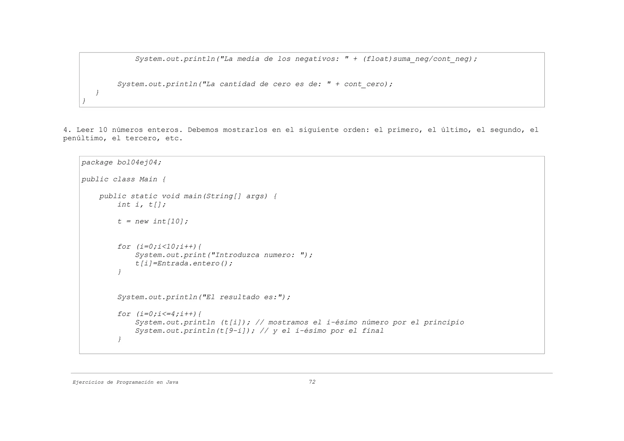 System.out.println("La media de los negativos: " + (float)suma_neg/cont_neg);


                System.out.println("La cantidad de cero es de: " + cont_cero);
         }
    }


4. Leer 10 números enteros. Debemos mostrarlos en el siguiente orden: el primero, el último, el segundo, el
penúltimo, el tercero, etc.


    package bol04ej04;

    public class Main {

          public static void main(String[] args) {
              int i, t[];

                t = new int[10];


                for (i=0;i<10;i++){
                    System.out.print("Introduzca numero: ");
                    t[i]=Entrada.entero();
                }


                System.out.println("El resultado es:");

                for (i=0;i<=4;i++){
                    System.out.println (t[i]); // mostramos el i-ésimo número por el principio
                    System.out.println(t[9-i]); // y el i-ésimo por el final
                }




  Ejercicios de Programación en Java                        72
 
