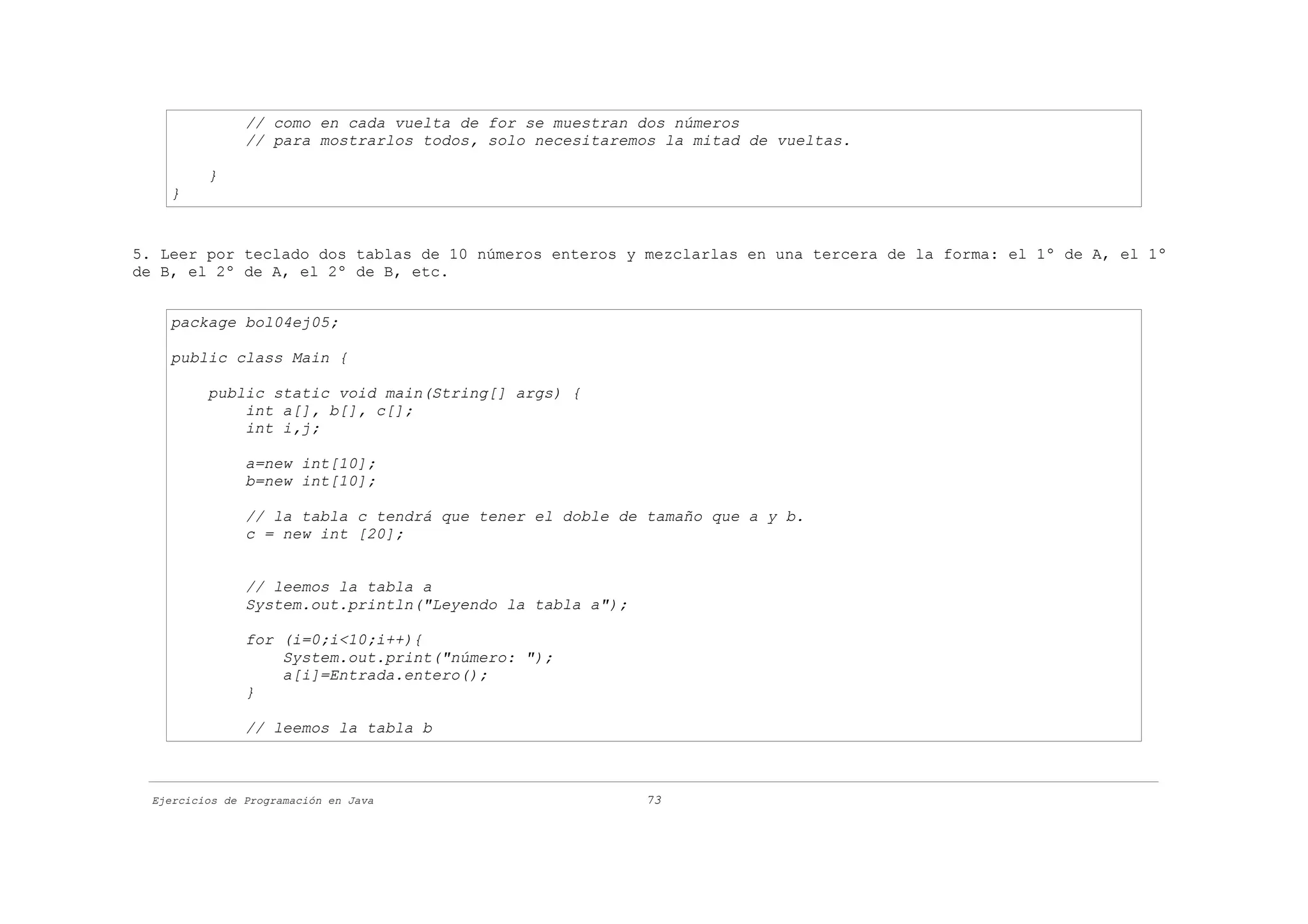 // como en cada vuelta de for se muestran dos números
                // para mostrarlos todos, solo necesitaremos la mitad de vueltas.

          }
    }


5. Leer por teclado dos tablas de 10 números enteros y mezclarlas en una tercera de la forma: el 1º de A, el 1º
de B, el 2º de A, el 2º de B, etc.


    package bol04ej05;

    public class Main {

          public static void main(String[] args) {
              int a[], b[], c[];
              int i,j;

                a=new int[10];
                b=new int[10];

                // la tabla c tendrá que tener el doble de tamaño que a y b.
                c = new int [20];


                // leemos la tabla a
                System.out.println("Leyendo la tabla a");

                for (i=0;i<10;i++){
                    System.out.print("número: ");
                    a[i]=Entrada.entero();
                }

                // leemos la tabla b



  Ejercicios de Programación en Java                        73
 