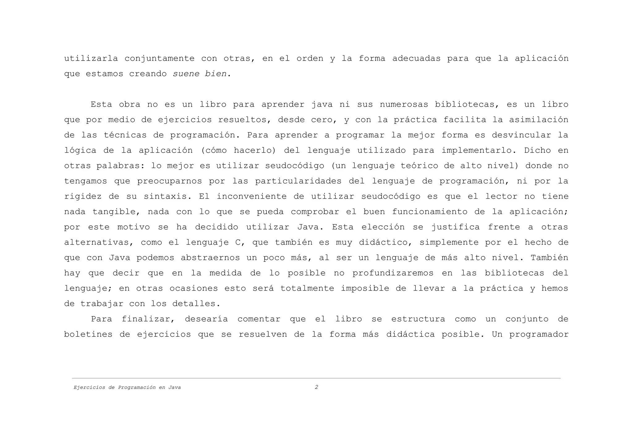 utilizarla conjuntamente con otras, en el orden y la forma adecuadas para que la aplicación
que estamos creando suene bien.


      Esta obra no es un libro para aprender java ni sus numerosas bibliotecas, es un libro
que por medio de ejercicios resueltos, desde cero, y con la práctica facilita la asimilación
de las técnicas de programación. Para aprender a programar la mejor forma es desvincular la
lógica de la aplicación (cómo hacerlo) del lenguaje utilizado para implementarlo. Dicho en
otras palabras: lo mejor es utilizar seudocódigo (un lenguaje teórico de alto nivel) donde no
tengamos que preocuparnos por las particularidades del lenguaje de programación, ni por la
rigidez de su sintaxis. El inconveniente de utilizar seudocódigo es que el lector no tiene
nada tangible, nada con lo que se pueda comprobar el buen funcionamiento de la aplicación;
por este motivo se ha decidido utilizar Java. Esta elección se justifica frente a otras
alternativas, como el lenguaje C, que también es muy didáctico, simplemente por el hecho de
que con Java podemos abstraernos un poco más, al ser un lenguaje de más alto nivel. También
hay que decir que en la medida de lo posible no profundizaremos en las bibliotecas del
lenguaje; en otras ocasiones esto será totalmente imposible de llevar a la práctica y hemos
de trabajar con los detalles.
      Para      finalizar,            desearía   comentar   que   el   libro   se   estructura   como   un   conjunto   de
boletines de ejercicios que se resuelven de la forma más didáctica posible. Un programador




 Ejercicios de Programación en Java                               2
 