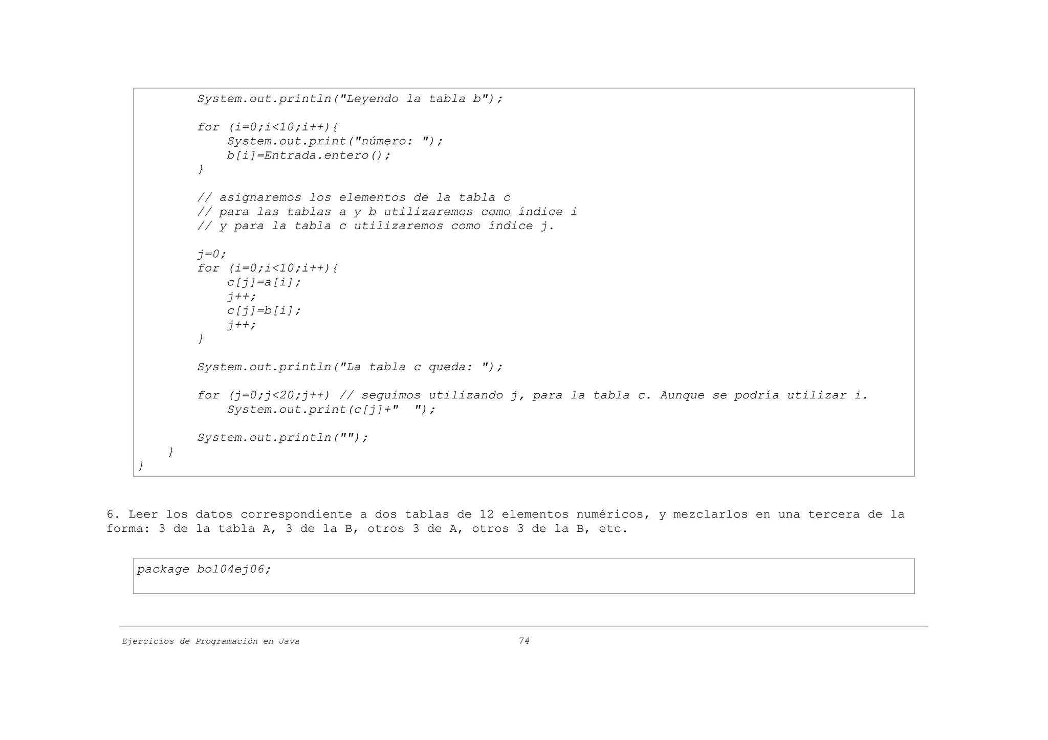 System.out.println("Leyendo la tabla b");

                for (i=0;i<10;i++){
                    System.out.print("número: ");
                    b[i]=Entrada.entero();
                }

                // asignaremos los elementos de la tabla c
                // para las tablas a y b utilizaremos como índice i
                // y para la tabla c utilizaremos como índice j.

                j=0;
                for (i=0;i<10;i++){
                     c[j]=a[i];
                     j++;
                     c[j]=b[i];
                     j++;
                }

                System.out.println("La tabla c queda: ");

                for (j=0;j<20;j++) // seguimos utilizando j, para la tabla c. Aunque se podría utilizar i.
                    System.out.print(c[j]+" ");

                System.out.println("");
          }
    }


6. Leer los datos correspondiente a dos tablas de 12 elementos numéricos, y mezclarlos en una tercera de la
forma: 3 de la tabla A, 3 de la B, otros 3 de A, otros 3 de la B, etc.


    package bol04ej06;




  Ejercicios de Programación en Java                        74
 