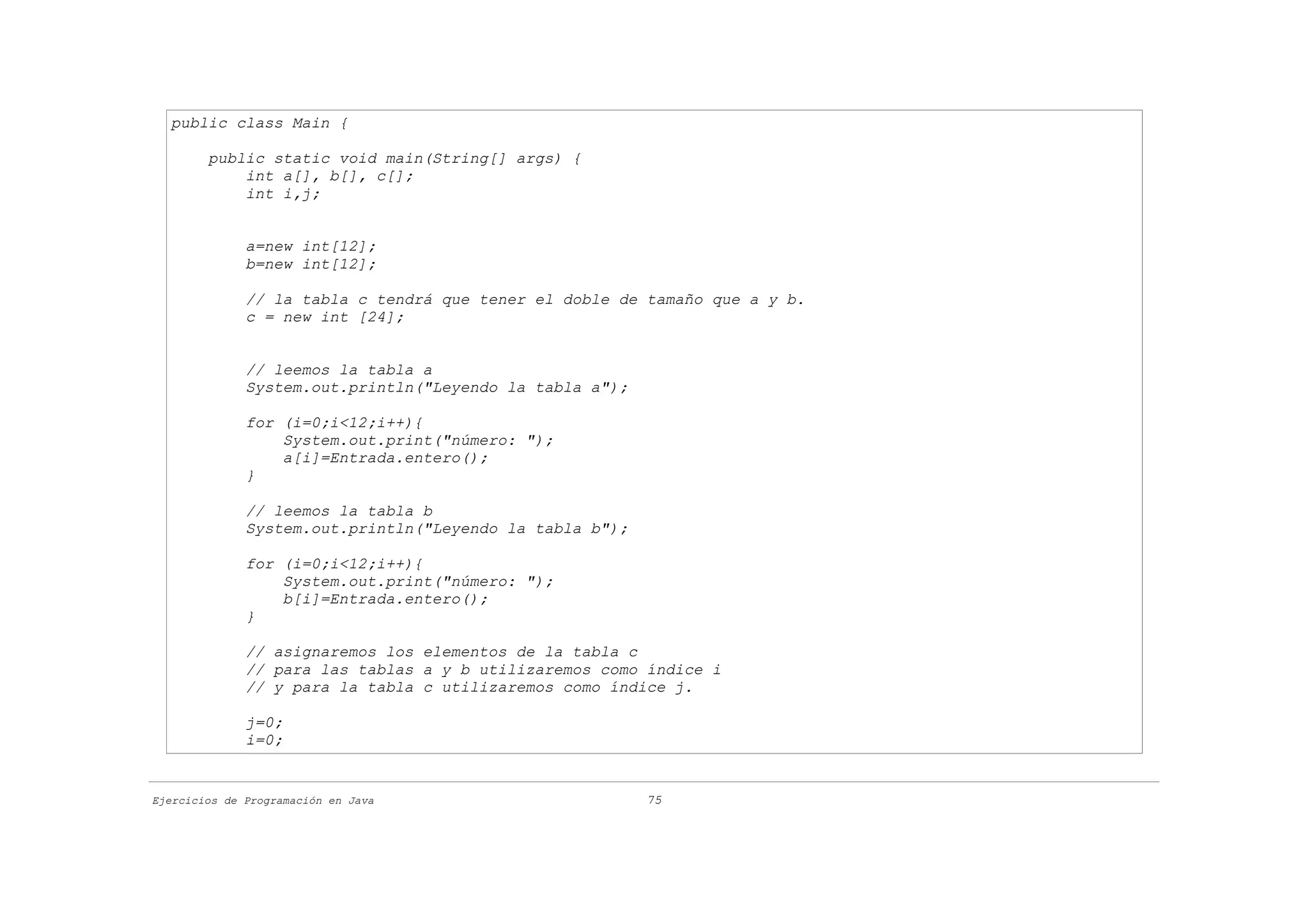 public class Main {

        public static void main(String[] args) {
            int a[], b[], c[];
            int i,j;


              a=new int[12];
              b=new int[12];

              // la tabla c tendrá que tener el doble de tamaño que a y b.
              c = new int [24];


              // leemos la tabla a
              System.out.println("Leyendo la tabla a");

              for (i=0;i<12;i++){
                  System.out.print("número: ");
                  a[i]=Entrada.entero();
              }

              // leemos la tabla b
              System.out.println("Leyendo la tabla b");

              for (i=0;i<12;i++){
                  System.out.print("número: ");
                  b[i]=Entrada.entero();
              }

              // asignaremos los elementos de la tabla c
              // para las tablas a y b utilizaremos como índice i
              // y para la tabla c utilizaremos como índice j.

              j=0;
              i=0;


Ejercicios de Programación en Java                        75
 