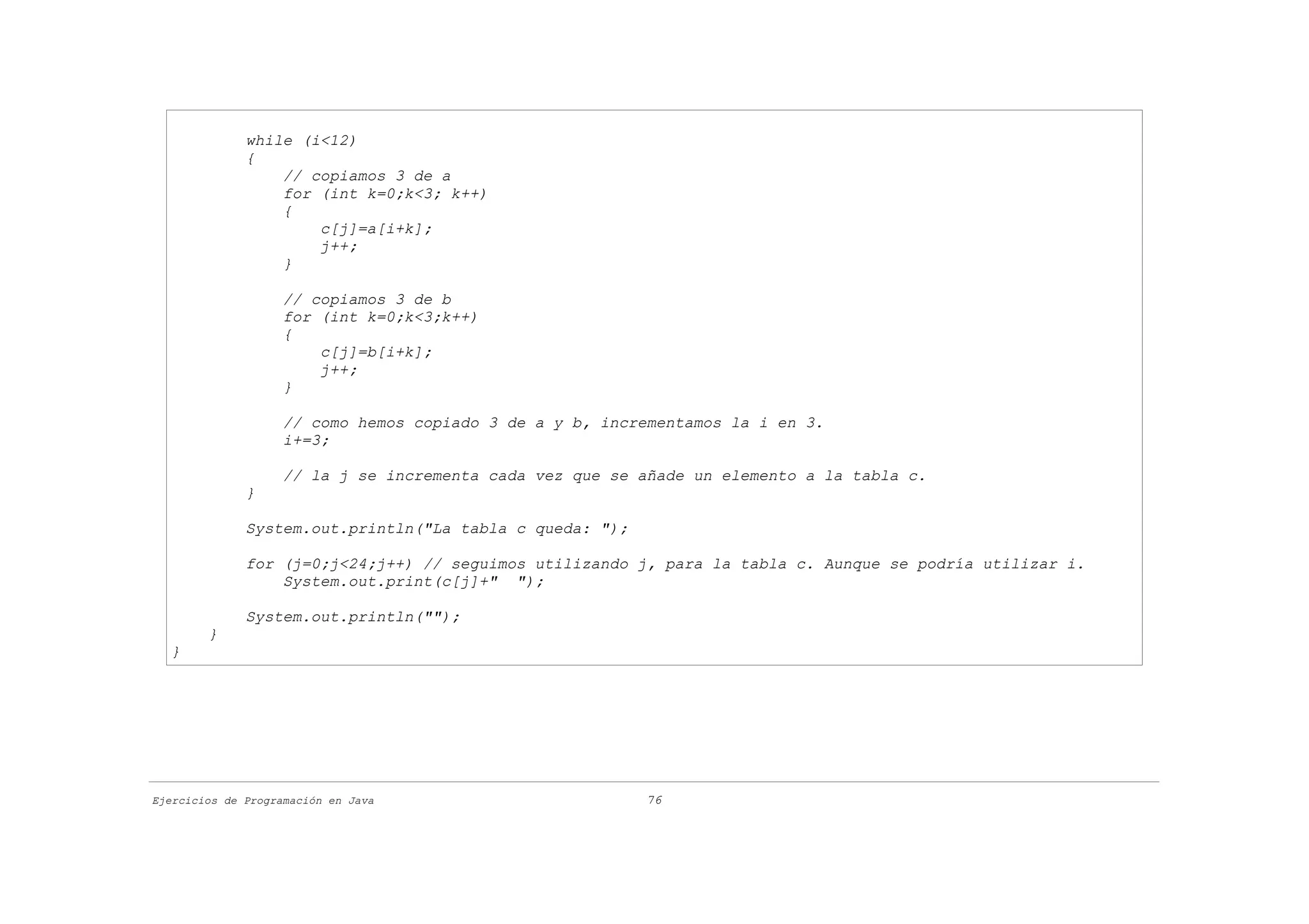 while (i<12)
              {
                  // copiamos 3 de a
                  for (int k=0;k<3; k++)
                  {
                      c[j]=a[i+k];
                      j++;
                  }

                    // copiamos 3 de b
                    for (int k=0;k<3;k++)
                    {
                        c[j]=b[i+k];
                        j++;
                    }

                    // como hemos copiado 3 de a y b, incrementamos la i en 3.
                    i+=3;

                    // la j se incrementa cada vez que se añade un elemento a la tabla c.
              }

              System.out.println("La tabla c queda: ");

              for (j=0;j<24;j++) // seguimos utilizando j, para la tabla c. Aunque se podría utilizar i.
                  System.out.print(c[j]+" ");

              System.out.println("");
        }
  }




Ejercicios de Programación en Java                        76
 
