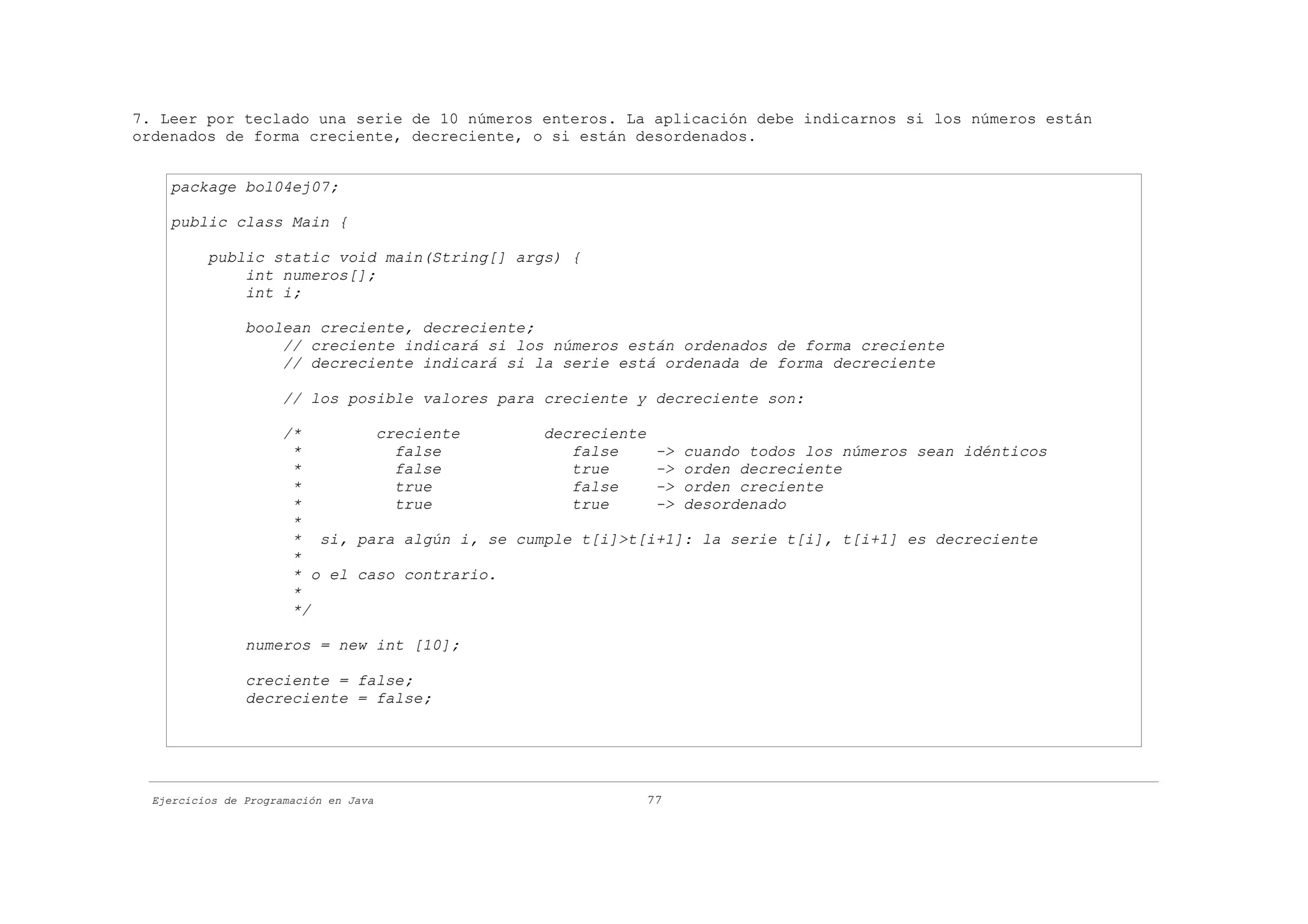 7. Leer por teclado una serie de 10 números enteros. La aplicación debe indicarnos si los números están
ordenados de forma creciente, decreciente, o si están desordenados.


    package bol04ej07;

    public class Main {

          public static void main(String[] args) {
              int numeros[];
              int i;

                boolean creciente, decreciente;
                    // creciente indicará si los números están ordenados de forma creciente
                    // decreciente indicará si la serie está ordenada de forma decreciente

                      // los posible valores para creciente y decreciente son:

                      /*        creciente        decreciente
                       *          false             false    -> cuando todos los números sean idénticos
                       *          false             true     -> orden decreciente
                       *          true              false    -> orden creciente
                       *          true              true     -> desordenado
                       *
                       * si, para algún i, se cumple t[i]>t[i+1]: la serie t[i], t[i+1] es decreciente
                       *
                       * o el caso contrario.
                       *
                       */

                numeros = new int [10];

                creciente = false;
                decreciente = false;




  Ejercicios de Programación en Java                        77
 