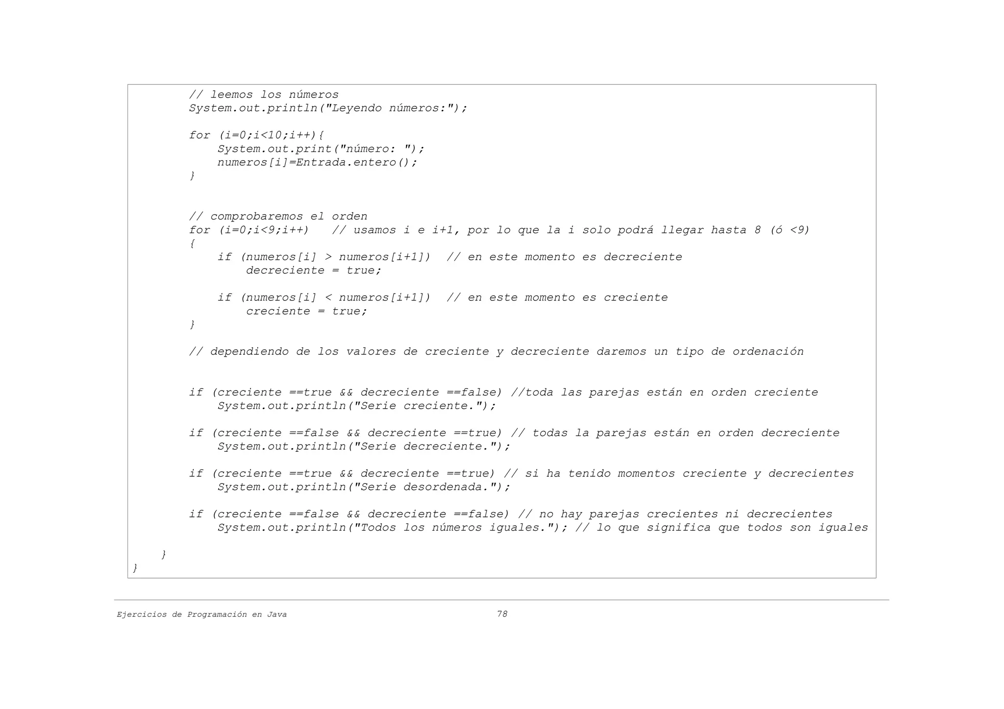 // leemos los números
              System.out.println("Leyendo números:");

              for (i=0;i<10;i++){
                  System.out.print("número: ");
                  numeros[i]=Entrada.entero();
              }


              // comprobaremos el orden
              for (i=0;i<9;i++)   // usamos i e i+1, por lo que la i solo podrá llegar hasta 8 (ó <9)
              {
                  if (numeros[i] > numeros[i+1]) // en este momento es decreciente
                      decreciente = true;

                    if (numeros[i] < numeros[i+1])   // en este momento es creciente
                        creciente = true;
              }

              // dependiendo de los valores de creciente y decreciente daremos un tipo de ordenación


              if (creciente ==true && decreciente ==false) //toda las parejas están en orden creciente
                  System.out.println("Serie creciente.");

              if (creciente ==false && decreciente ==true) // todas la parejas están en orden decreciente
                  System.out.println("Serie decreciente.");

              if (creciente ==true && decreciente ==true) // si ha tenido momentos creciente y decrecientes
                  System.out.println("Serie desordenada.");

              if (creciente ==false && decreciente ==false) // no hay parejas crecientes ni decrecientes
                  System.out.println("Todos los números iguales."); // lo que significa que todos son iguales

        }
  }


Ejercicios de Programación en Java                         78
 
