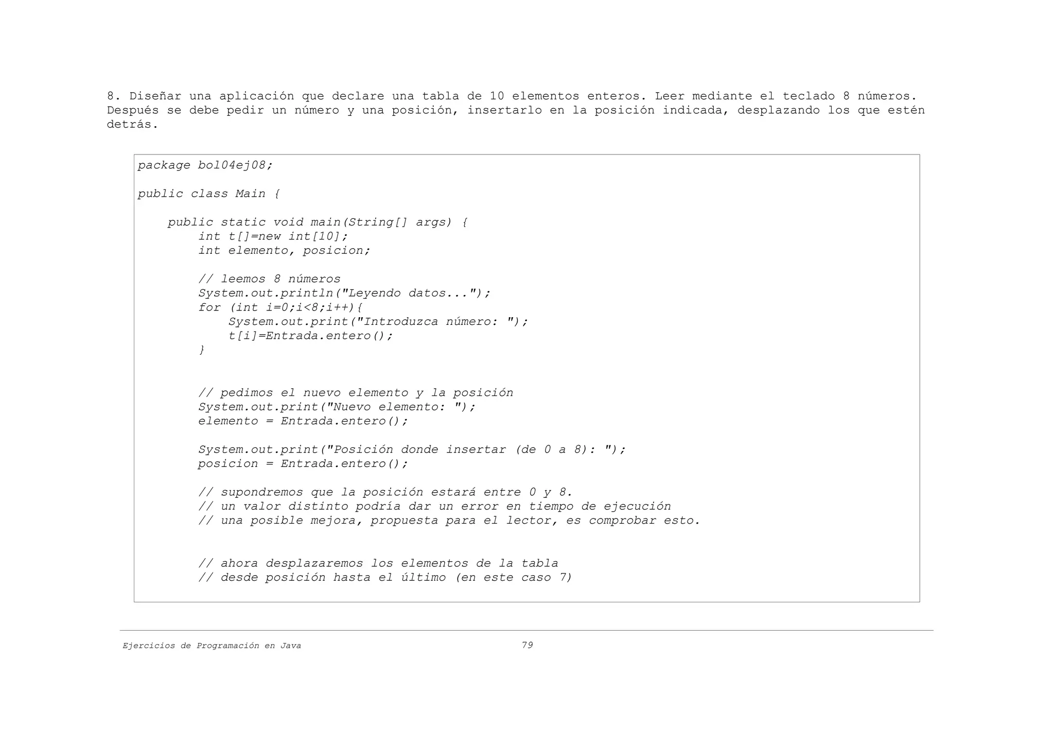 8. Diseñar una aplicación que declare una tabla de 10 elementos enteros. Leer mediante el teclado 8 números.
Después se debe pedir un número y una posición, insertarlo en la posición indicada, desplazando los que estén
detrás.


    package bol04ej08;

    public class Main {

          public static void main(String[] args) {
              int t[]=new int[10];
              int elemento, posicion;

                // leemos 8 números
                System.out.println("Leyendo datos...");
                for (int i=0;i<8;i++){
                    System.out.print("Introduzca número: ");
                    t[i]=Entrada.entero();
                }


                // pedimos el nuevo elemento y la posición
                System.out.print("Nuevo elemento: ");
                elemento = Entrada.entero();

                System.out.print("Posición donde insertar (de 0 a 8): ");
                posicion = Entrada.entero();

                // supondremos que la posición estará entre 0 y 8.
                // un valor distinto podría dar un error en tiempo de ejecución
                // una posible mejora, propuesta para el lector, es comprobar esto.


                // ahora desplazaremos los elementos de la tabla
                // desde posición hasta el último (en este caso 7)




  Ejercicios de Programación en Java                         79
 