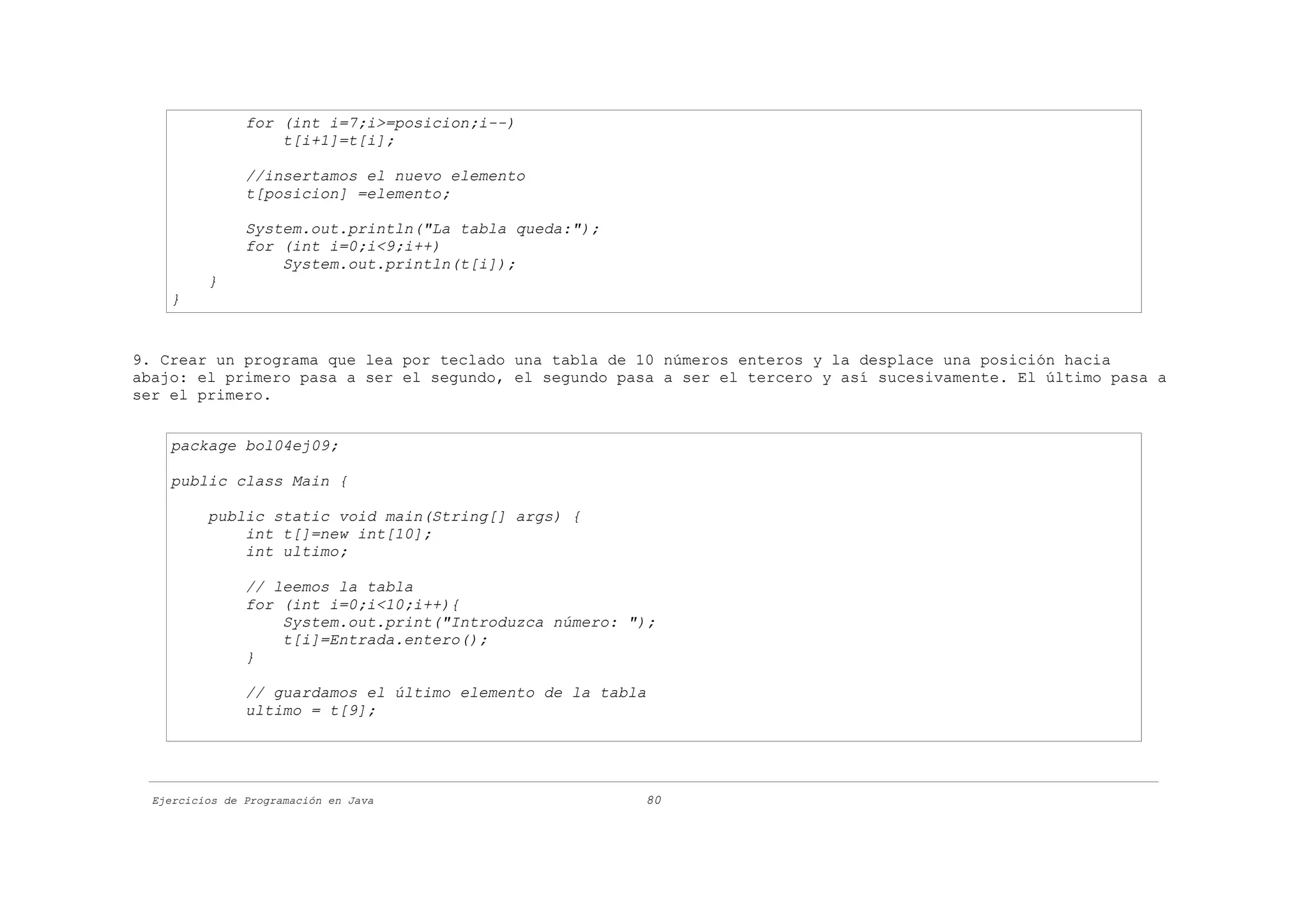 for (int i=7;i>=posicion;i--)
                    t[i+1]=t[i];

                //insertamos el nuevo elemento
                t[posicion] =elemento;

                System.out.println("La tabla queda:");
                for (int i=0;i<9;i++)
                    System.out.println(t[i]);
          }
    }


9. Crear un programa que lea por teclado una tabla de 10 números enteros y la desplace una posición hacia
abajo: el primero pasa a ser el segundo, el segundo pasa a ser el tercero y así sucesivamente. El último pasa a
ser el primero.


    package bol04ej09;

    public class Main {

          public static void main(String[] args) {
              int t[]=new int[10];
              int ultimo;

                // leemos la tabla
                for (int i=0;i<10;i++){
                    System.out.print("Introduzca número: ");
                    t[i]=Entrada.entero();
                }

                // guardamos el último elemento de la tabla
                ultimo = t[9];




  Ejercicios de Programación en Java                      80
 