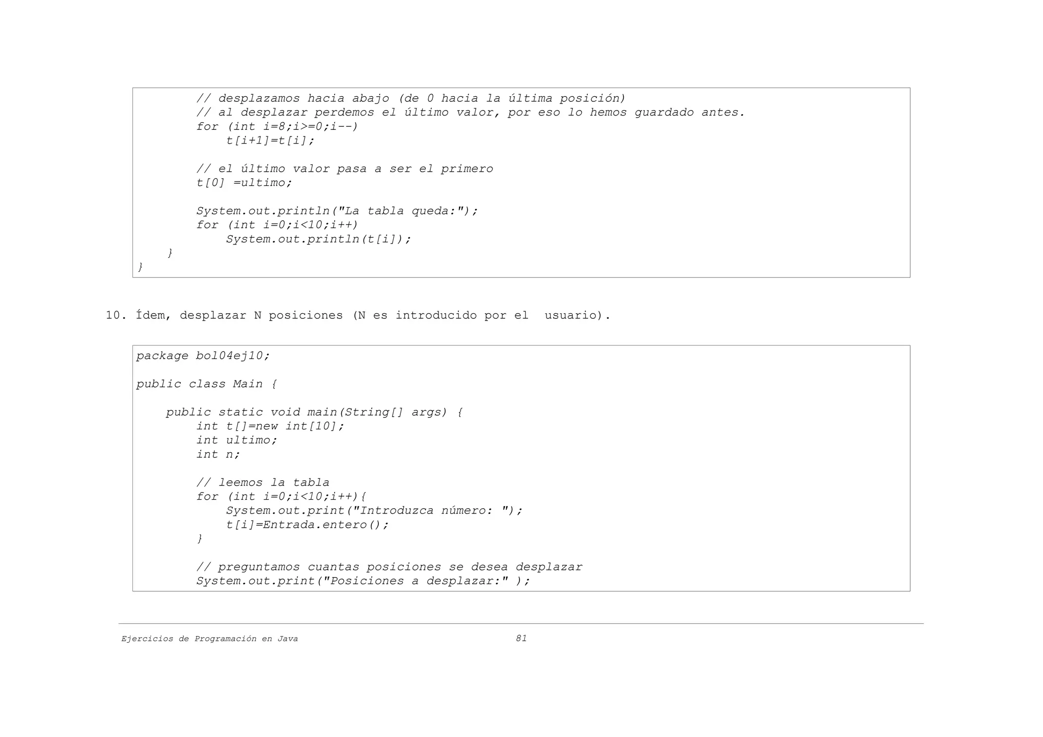 // desplazamos hacia abajo (de 0 hacia la última posición)
                // al desplazar perdemos el último valor, por eso lo hemos guardado antes.
                for (int i=8;i>=0;i--)
                    t[i+1]=t[i];

                // el último valor pasa a ser el primero
                t[0] =ultimo;

                System.out.println("La tabla queda:");
                for (int i=0;i<10;i++)
                    System.out.println(t[i]);
          }
    }


10. Ídem, desplazar N posiciones (N es introducido por el       usuario).


    package bol04ej10;

    public class Main {

          public static void main(String[] args) {
              int t[]=new int[10];
              int ultimo;
              int n;

                // leemos la tabla
                for (int i=0;i<10;i++){
                    System.out.print("Introduzca número: ");
                    t[i]=Entrada.entero();
                }

                // preguntamos cuantas posiciones se desea desplazar
                System.out.print("Posiciones a desplazar:" );



  Ejercicios de Programación en Java                       81
 