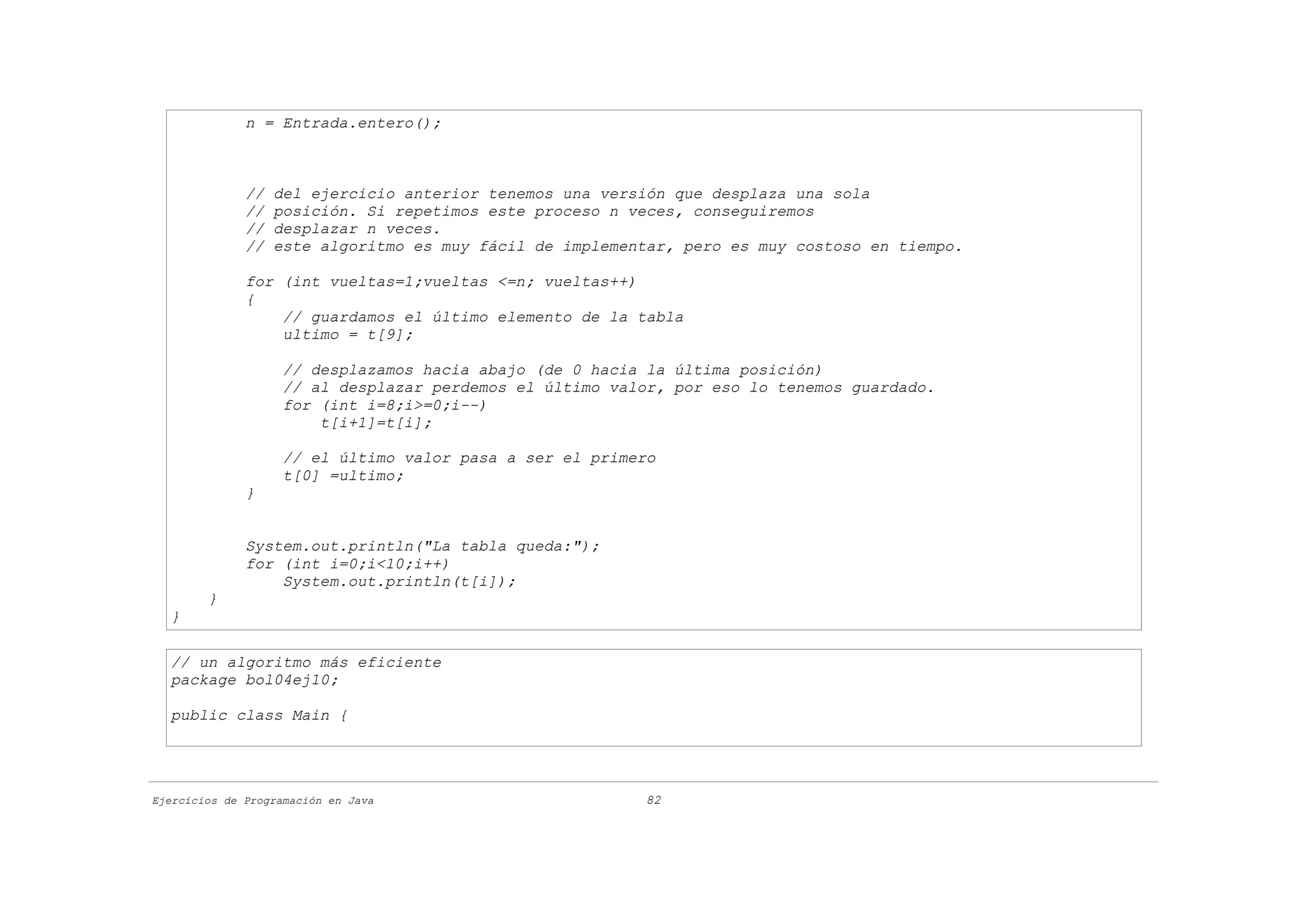 n = Entrada.entero();



              //   del ejercicio anterior tenemos una versión que desplaza una sola
              //   posición. Si repetimos este proceso n veces, conseguiremos
              //   desplazar n veces.
              //   este algoritmo es muy fácil de implementar, pero es muy costoso en tiempo.

              for (int vueltas=1;vueltas <=n; vueltas++)
              {
                  // guardamos el último elemento de la tabla
                  ultimo = t[9];

                    // desplazamos hacia abajo (de 0 hacia la última posición)
                    // al desplazar perdemos el último valor, por eso lo tenemos guardado.
                    for (int i=8;i>=0;i--)
                        t[i+1]=t[i];

                    // el último valor pasa a ser el primero
                    t[0] =ultimo;
              }


              System.out.println("La tabla queda:");
              for (int i=0;i<10;i++)
                  System.out.println(t[i]);
        }
  }

  // un algoritmo más eficiente
  package bol04ej10;

  public class Main {




Ejercicios de Programación en Java                        82
 