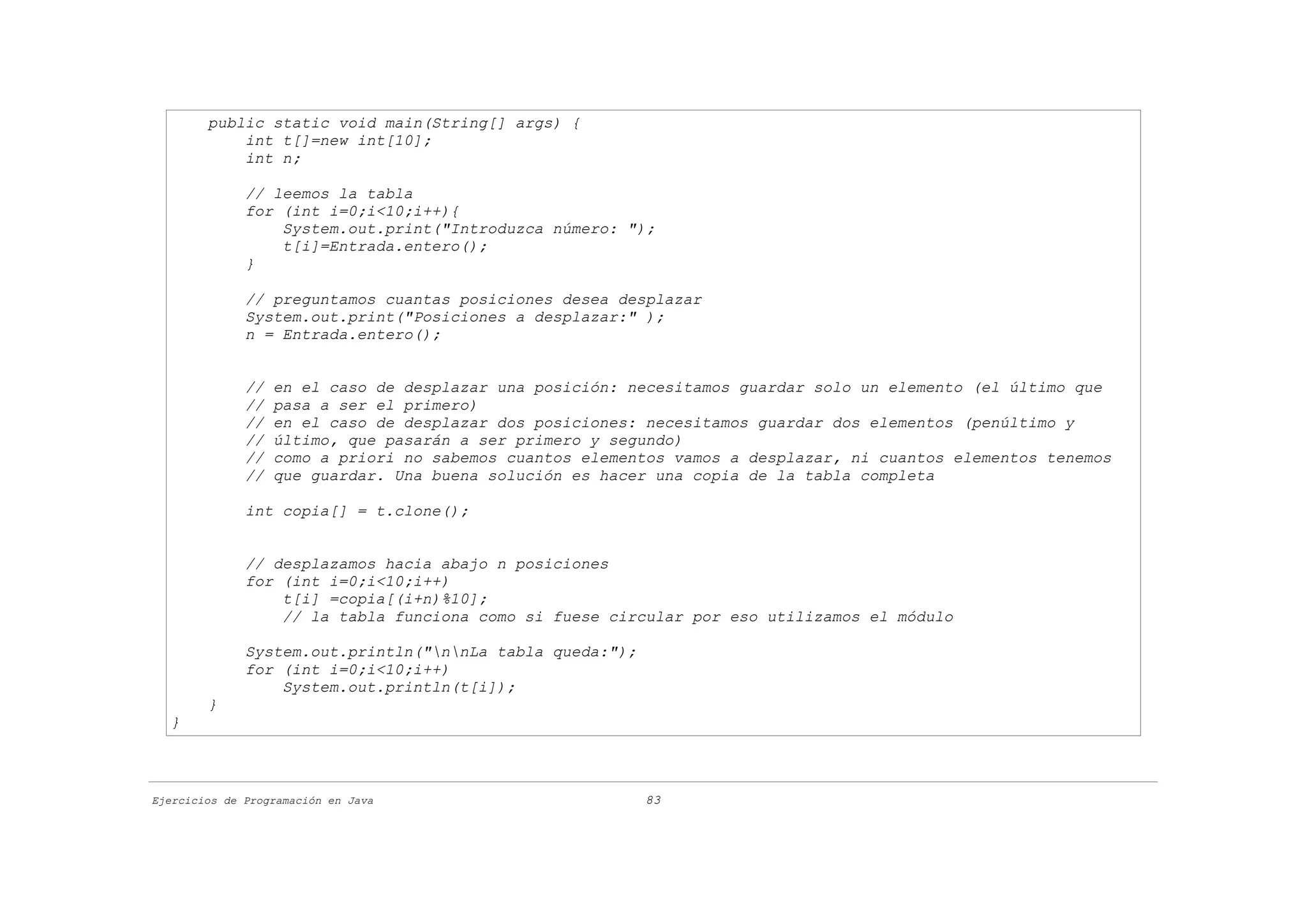 public static void main(String[] args) {
            int t[]=new int[10];
            int n;

              // leemos la tabla
              for (int i=0;i<10;i++){
                  System.out.print("Introduzca número: ");
                  t[i]=Entrada.entero();
              }

              // preguntamos cuantas posiciones desea desplazar
              System.out.print("Posiciones a desplazar:" );
              n = Entrada.entero();


              //   en el caso de desplazar una posición: necesitamos guardar solo un elemento (el último que
              //   pasa a ser el primero)
              //   en el caso de desplazar dos posiciones: necesitamos guardar dos elementos (penúltimo y
              //   último, que pasarán a ser primero y segundo)
              //   como a priori no sabemos cuantos elementos vamos a desplazar, ni cuantos elementos tenemos
              //   que guardar. Una buena solución es hacer una copia de la tabla completa

              int copia[] = t.clone();


              // desplazamos hacia abajo n posiciones
              for (int i=0;i<10;i++)
                  t[i] =copia[(i+n)%10];
                  // la tabla funciona como si fuese circular por eso utilizamos el módulo

              System.out.println("nnLa tabla queda:");
              for (int i=0;i<10;i++)
                  System.out.println(t[i]);
        }
  }



Ejercicios de Programación en Java                         83
 
