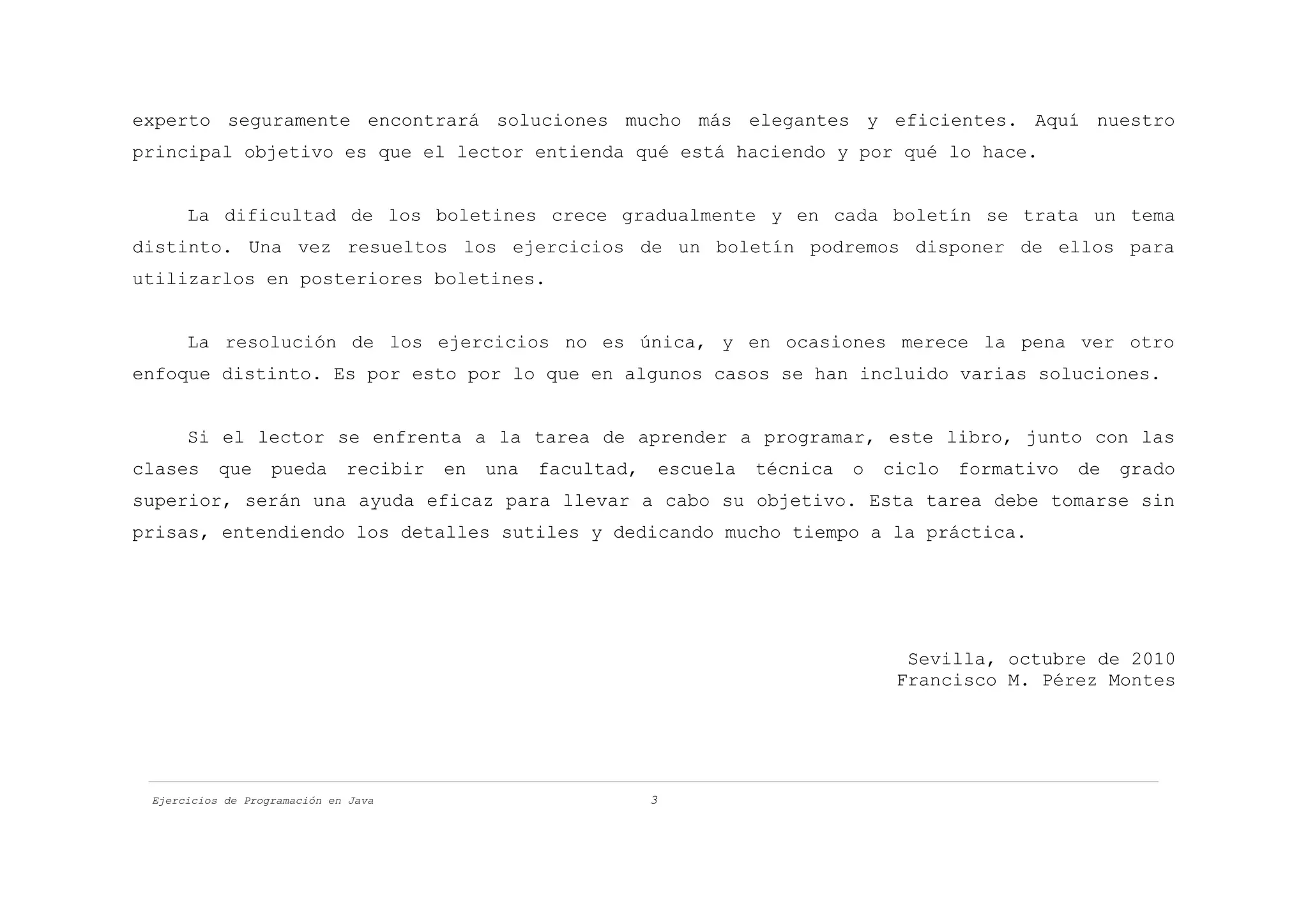 experto seguramente encontrará soluciones mucho más elegantes y eficientes. Aquí nuestro
principal objetivo es que el lector entienda qué está haciendo y por qué lo hace.


      La dificultad de los boletines crece gradualmente y en cada boletín se trata un tema
distinto. Una vez resueltos los ejercicios de un boletín podremos disponer de ellos para
utilizarlos en posteriores boletines.


      La resolución de los ejercicios no es única, y en ocasiones merece la pena ver otro
enfoque distinto. Es por esto por lo que en algunos casos se han incluido varias soluciones.


      Si el lector se enfrenta a la tarea de aprender a programar, este libro, junto con las
clases     que     pueda      recibir   en   una   facultad,       escuela   técnica   o   ciclo   formativo   de   grado
superior, serán una ayuda eficaz para llevar a cabo su objetivo. Esta tarea debe tomarse sin
prisas, entendiendo los detalles sutiles y dedicando mucho tiempo a la práctica.




                                                                                             Sevilla, octubre de 2010
                                                                                            Francisco M. Pérez Montes




 Ejercicios de Programación en Java                            3
 
