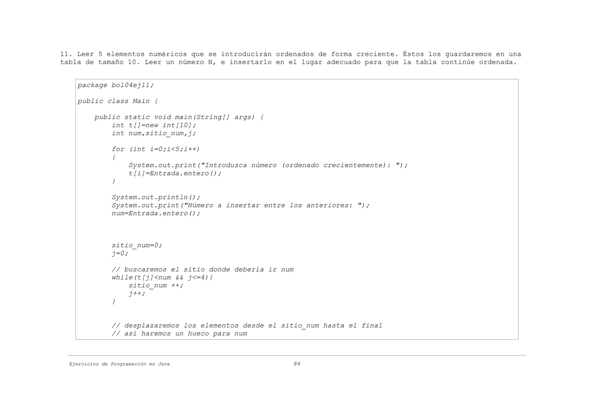 11. Leer 5 elementos numéricos que se introducirán ordenados de forma creciente. Éstos los guardaremos en una
tabla de tamaño 10. Leer un número N, e insertarlo en el lugar adecuado para que la tabla continúe ordenada.


    package bol04ej11;

    public class Main {

          public static void main(String[] args) {
              int t[]=new int[10];
              int num,sitio_num,j;

                for (int i=0;i<5;i++)
                {
                    System.out.print("Introduzca número (ordenado crecientemente): ");
                    t[i]=Entrada.entero();
                }

                System.out.println();
                System.out.print("Número a insertar entre los anteriores: ");
                num=Entrada.entero();



                sitio_num=0;
                j=0;

                // buscaremos el sitio donde debería ir num
                while(t[j]<num && j<=4){
                    sitio_num ++;
                    j++;
                }


                // desplazaremos los elementos desde el sitio_num hasta el final
                // así haremos un hueco para num



  Ejercicios de Programación en Java                      84
 