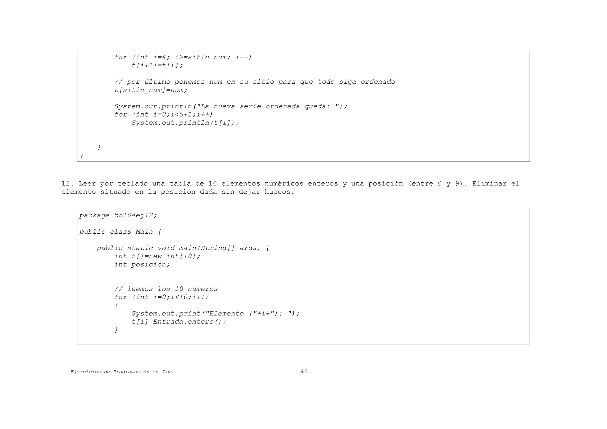 for (int i=4; i>=sitio_num; i--)
                    t[i+1]=t[i];

                // por último ponemos num en su sitio para que todo siga ordenado
                t[sitio_num]=num;

                System.out.println("La nueva serie ordenada queda: ");
                for (int i=0;i<5+1;i++)
                    System.out.println(t[i]);


          }
    }


12. Leer por teclado una tabla de 10 elementos numéricos enteros y una posición (entre 0 y 9). Eliminar el
elemento situado en la posición dada sin dejar huecos.


    package bol04ej12;

    public class Main {

          public static void main(String[] args) {
              int t[]=new int[10];
              int posicion;


                // leemos los 10 números
                for (int i=0;i<10;i++)
                {
                    System.out.print("Elemento ("+i+"): ");
                    t[i]=Entrada.entero();
                }




  Ejercicios de Programación en Java                      85
 
