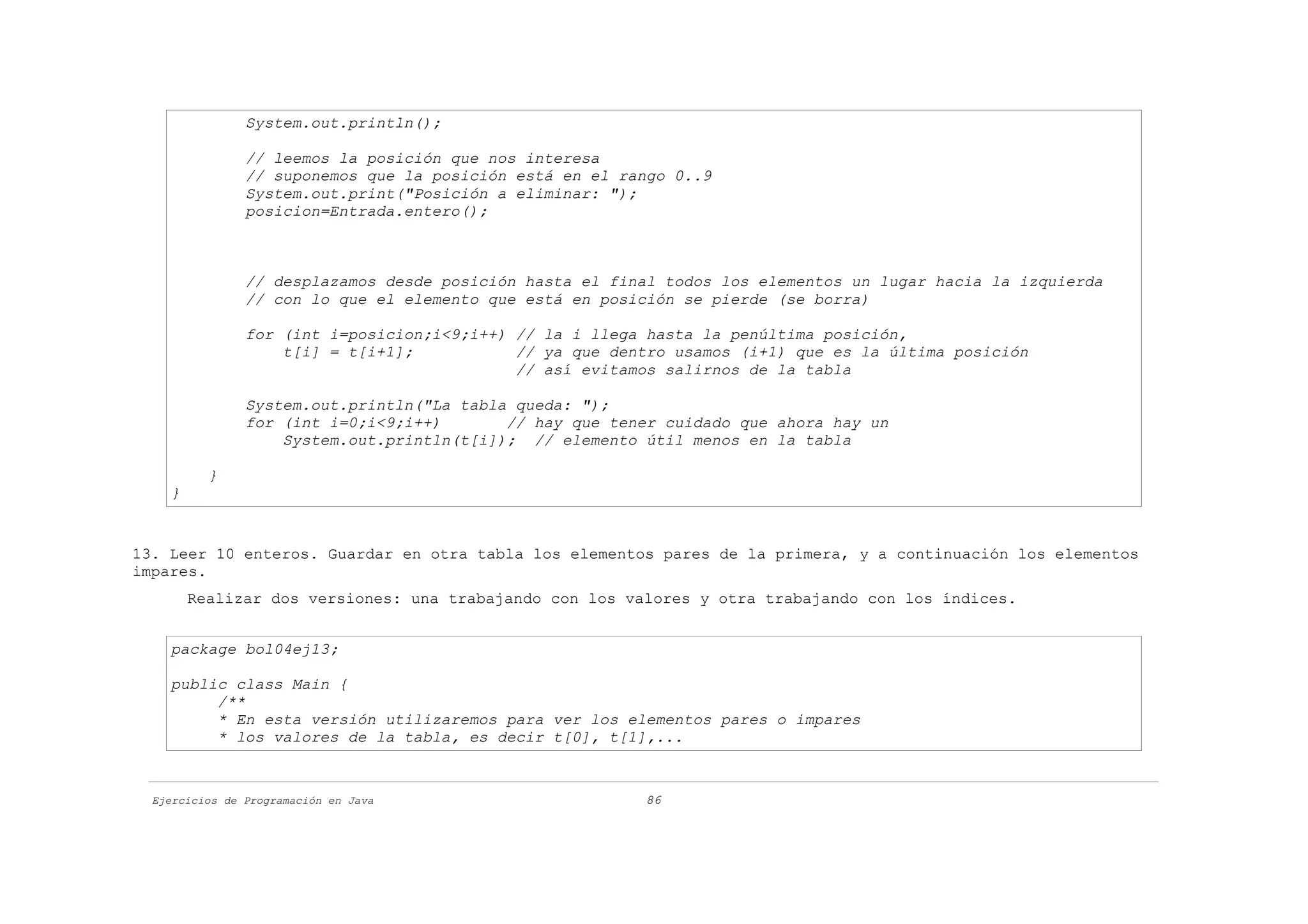 System.out.println();

                // leemos la posición que nos interesa
                // suponemos que la posición está en el rango 0..9
                System.out.print("Posición a eliminar: ");
                posicion=Entrada.entero();



                // desplazamos desde posición hasta el final todos los elementos un lugar hacia la izquierda
                // con lo que el elemento que está en posición se pierde (se borra)

                for (int i=posicion;i<9;i++) // la i llega hasta la penúltima posición,
                    t[i] = t[i+1];           // ya que dentro usamos (i+1) que es la última posición
                                             // así evitamos salirnos de la tabla

                System.out.println("La tabla queda: ");
                for (int i=0;i<9;i++)       // hay que tener cuidado que ahora hay un
                    System.out.println(t[i]); // elemento útil menos en la tabla

          }
    }


13. Leer 10 enteros. Guardar en otra tabla los elementos pares de la primera, y a continuación los elementos
impares.
        Realizar dos versiones: una trabajando con los valores y otra trabajando con los índices.


    package bol04ej13;

    public class Main {
         /**
         * En esta versión utilizaremos para ver los elementos pares o impares
         * los valores de la tabla, es decir t[0], t[1],...


  Ejercicios de Programación en Java                      86
 