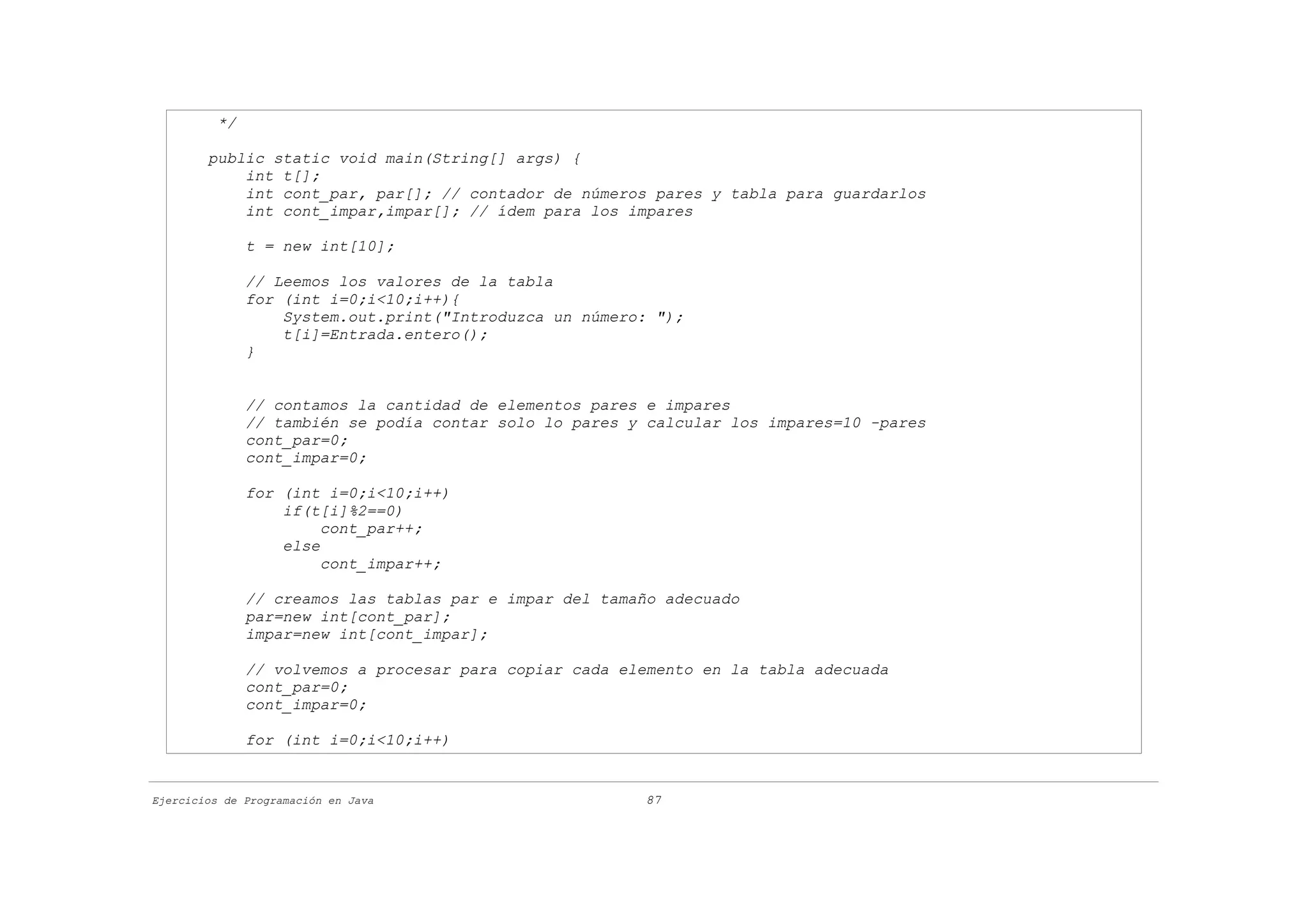 */

        public static void main(String[] args) {
            int t[];
            int cont_par, par[]; // contador de números pares y tabla para guardarlos
            int cont_impar,impar[]; // ídem para los impares

               t = new int[10];

               // Leemos los valores de la tabla
               for (int i=0;i<10;i++){
                   System.out.print("Introduzca un número: ");
                   t[i]=Entrada.entero();
               }


               // contamos la cantidad de elementos pares e impares
               // también se podía contar solo lo pares y calcular los impares=10 -pares
               cont_par=0;
               cont_impar=0;

               for (int i=0;i<10;i++)
                   if(t[i]%2==0)
                        cont_par++;
                   else
                        cont_impar++;

               // creamos las tablas par e impar del tamaño adecuado
               par=new int[cont_par];
               impar=new int[cont_impar];

               // volvemos a procesar para copiar cada elemento en la tabla adecuada
               cont_par=0;
               cont_impar=0;

               for (int i=0;i<10;i++)


Ejercicios de Programación en Java                       87
 