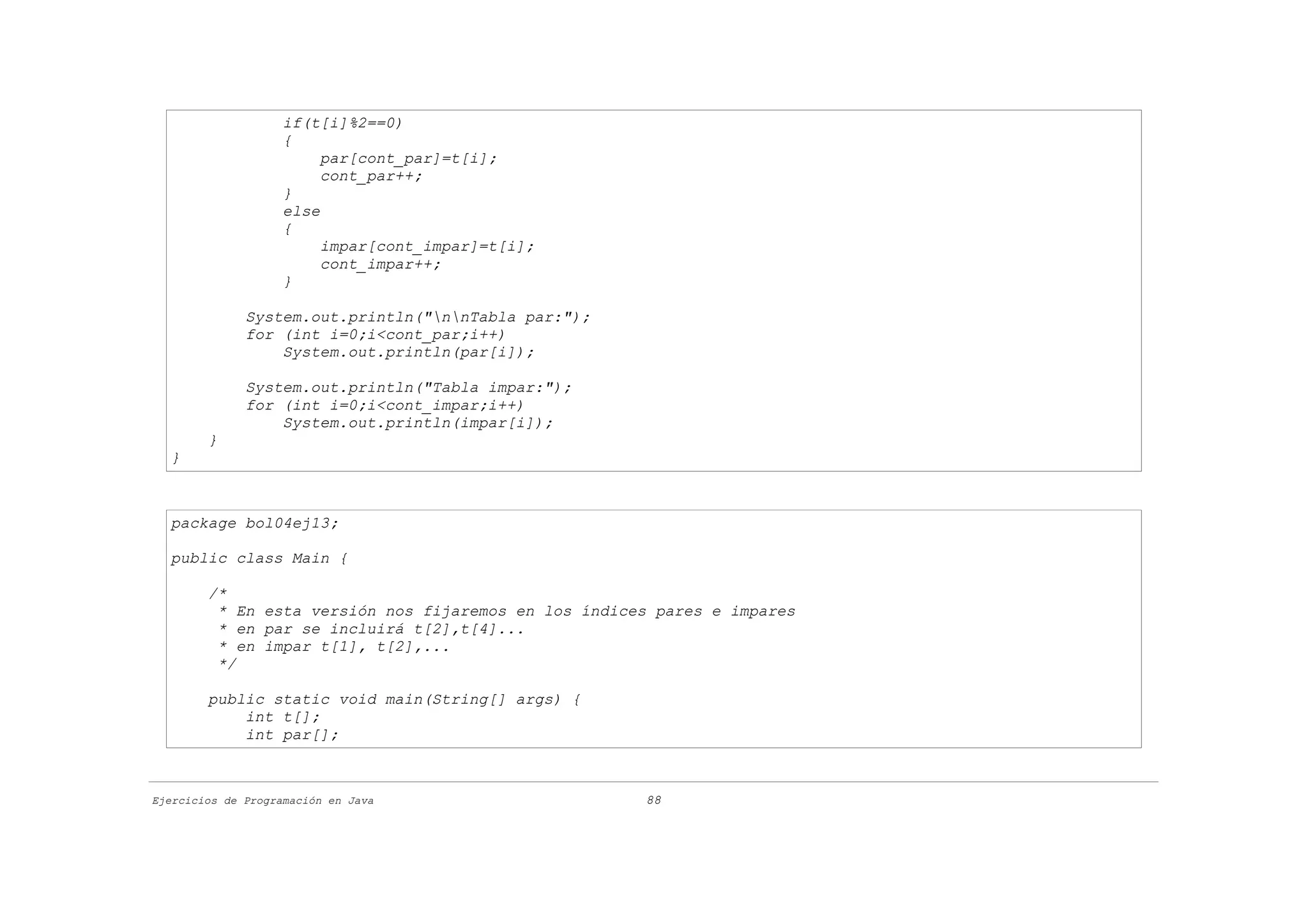 if(t[i]%2==0)
                    {
                         par[cont_par]=t[i];
                         cont_par++;
                    }
                    else
                    {
                         impar[cont_impar]=t[i];
                         cont_impar++;
                    }

              System.out.println("nnTabla par:");
              for (int i=0;i<cont_par;i++)
                  System.out.println(par[i]);

              System.out.println("Tabla impar:");
              for (int i=0;i<cont_impar;i++)
                  System.out.println(impar[i]);
        }
  }



  package bol04ej13;

  public class Main {

        /*
         * En esta versión nos fijaremos en los índices pares e impares
         * en par se incluirá t[2],t[4]...
         * en impar t[1], t[2],...
         */

        public static void main(String[] args) {
            int t[];
            int par[];



Ejercicios de Programación en Java                    88
 