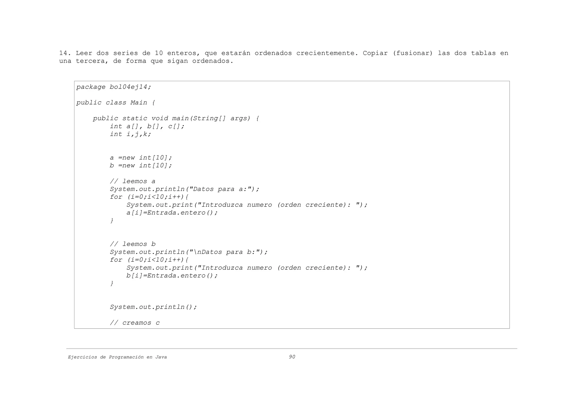 14. Leer dos series de 10 enteros, que estarán ordenados crecientemente. Copiar (fusionar) las dos tablas en
una tercera, de forma que sigan ordenados.


    package bol04ej14;

    public class Main {

          public static void main(String[] args) {
              int a[], b[], c[];
              int i,j,k;


                a =new int[10];
                b =new int[10];

                // leemos a
                System.out.println("Datos para a:");
                for (i=0;i<10;i++){
                    System.out.print("Introduzca numero (orden creciente): ");
                    a[i]=Entrada.entero();
                }


                // leemos b
                System.out.println("nDatos para b:");
                for (i=0;i<10;i++){
                    System.out.print("Introduzca numero (orden creciente): ");
                    b[i]=Entrada.entero();
                }


                System.out.println();

                // creamos c



  Ejercicios de Programación en Java                      90
 