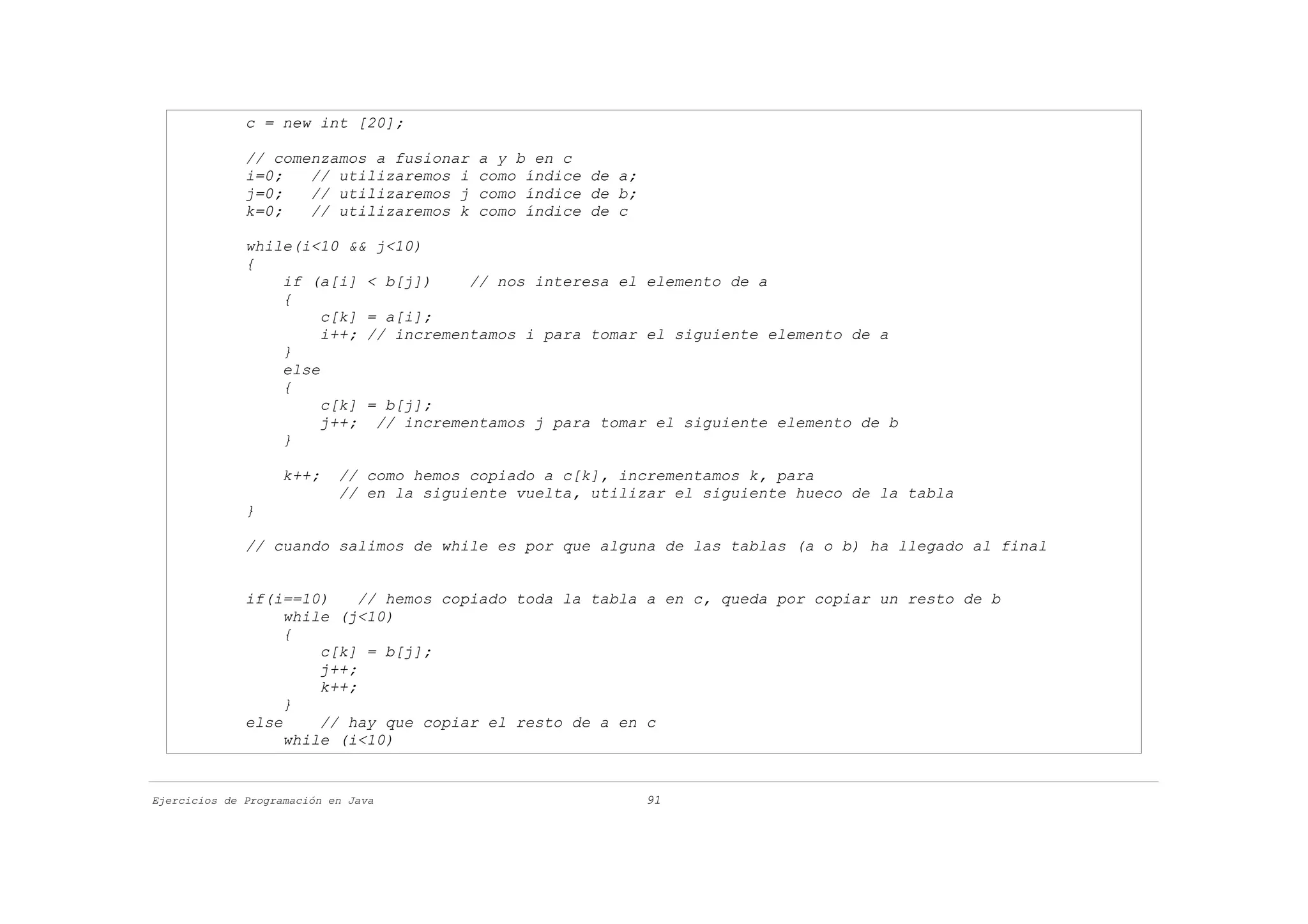 c = new int [20];

              // comenzamos a fusionar     a y b en c
              i=0;   // utilizaremos i     como índice de a;
              j=0;   // utilizaremos j     como índice de b;
              k=0;   // utilizaremos k     como índice de c

              while(i<10 && j<10)
              {
                  if (a[i] < b[j])     // nos interesa el elemento de a
                  {
                       c[k] = a[i];
                       i++; // incrementamos i para tomar el siguiente elemento de a
                  }
                  else
                  {
                       c[k] = b[j];
                       j++; // incrementamos j para tomar el siguiente elemento de b
                  }

                    k++;    // como hemos copiado a c[k], incrementamos k, para
                            // en la siguiente vuelta, utilizar el siguiente hueco de la tabla
              }

              // cuando salimos de while es por que alguna de las tablas (a o b) ha llegado al final


              if(i==10)     // hemos copiado toda la tabla a en c, queda por copiar un resto de b
                   while (j<10)
                   {
                       c[k] = b[j];
                       j++;
                       k++;
                   }
              else     // hay que copiar el resto de a en c
                   while (i<10)


Ejercicios de Programación en Java                             91
 
