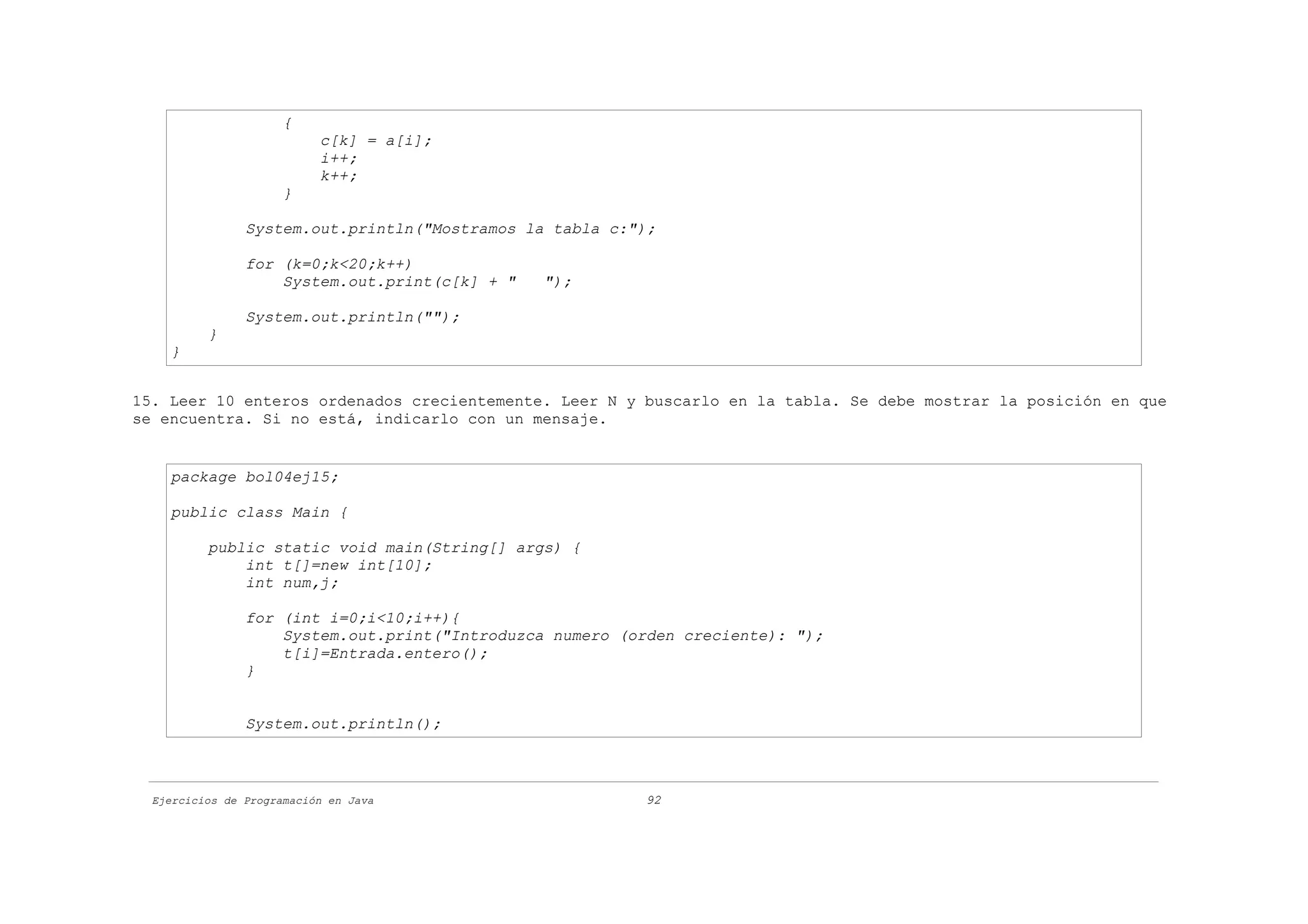 {
                           c[k] = a[i];
                           i++;
                           k++;
                      }

                System.out.println("Mostramos la tabla c:");

                for (k=0;k<20;k++)
                    System.out.print(c[k] + "   ");

                System.out.println("");
          }
    }


15. Leer 10 enteros ordenados crecientemente. Leer N y buscarlo en la tabla. Se debe mostrar la posición en que
se encuentra. Si no está, indicarlo con un mensaje.


    package bol04ej15;

    public class Main {

          public static void main(String[] args) {
              int t[]=new int[10];
              int num,j;

                for (int i=0;i<10;i++){
                    System.out.print("Introduzca numero (orden creciente): ");
                    t[i]=Entrada.entero();
                }


                System.out.println();



  Ejercicios de Programación en Java                      92
 