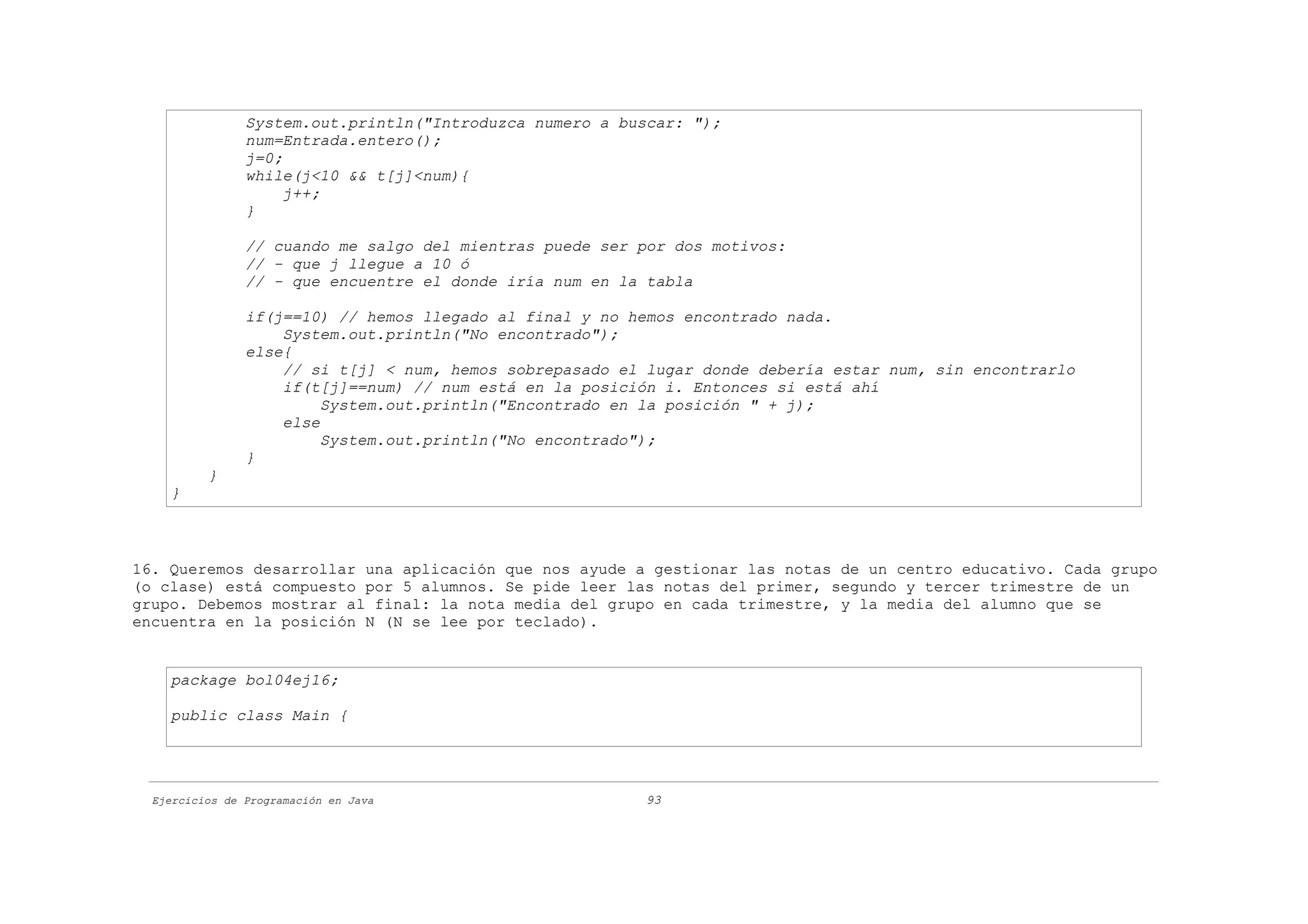 System.out.println("Introduzca numero a buscar: ");
                num=Entrada.entero();
                j=0;
                while(j<10 && t[j]<num){
                     j++;
                }

                // cuando me salgo del mientras puede ser por dos motivos:
                // - que j llegue a 10 ó
                // - que encuentre el donde iría num en la tabla

                if(j==10) // hemos llegado al final y no hemos encontrado nada.
                    System.out.println("No encontrado");
                else{
                    // si t[j] < num, hemos sobrepasado el lugar donde debería estar num, sin encontrarlo
                    if(t[j]==num) // num está en la posición i. Entonces si está ahí
                         System.out.println("Encontrado en la posición " + j);
                    else
                         System.out.println("No encontrado");
                }
          }
    }



16. Queremos desarrollar una aplicación que nos ayude a gestionar las notas de un centro educativo. Cada grupo
(o clase) está compuesto por 5 alumnos. Se pide leer las notas del primer, segundo y tercer trimestre de un
grupo. Debemos mostrar al final: la nota media del grupo en cada trimestre, y la media del alumno que se
encuentra en la posición N (N se lee por teclado).


    package bol04ej16;

    public class Main {




  Ejercicios de Programación en Java                      93
 
