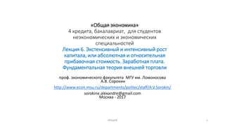 «Общая экономика»
4 кредита, бакалавриат, для студентов
неэкономических и экономических
специальностей
Лекция 6. Экстенсивный и интенсивный рост
капитала, или абсолютная и относительная
прибавочная стоимость. Заработная плата.
Фундаментальная теория внешней торговли
проф. экономического факультета МГУ им. Ломоносова
А.В. Сорокин
http://www.econ.msu.ru/departments/politec/staff/A.V.Sorokin/
sorokine.alexandre@gmail.com
Москва - 2017
1ЛЕКЦИЯ
 