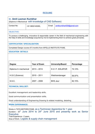 RESUME
Mr. Amit Laxman Kumbhar
(Diploma in Mechanical with knowledge of CAD Software)
Contact No: +91 9850145090, Email: amitkumbhar839@gmail.com
OBJECTIVE:
To pursue a challenging, innovative & responsible career in the field of mechanical engineering with
the help of skills and knowledge acquired by me & implementing them to achieve great pinnacles.
CERTIFICATION / SPECIALISATION:
Completed Design course of 5 months from APOLLO INSTITUTE PUNE.
EDUCATION DETAILS:
TECHNICAL SKILLSET:
Excellent management and leadership skills.
Good communication and presentation skills.
Good understanding of Engineering Drawing & related modeling, detailing.
WORK EXPERIANACE:
Works in TATA MOTORS PUNE, as a Technician Apprentice for 1 year.
Duration:- 25
th
June 2014 to 24th
June 2015 and presently work as Senior
Executive
Total Experience:- 2 years
Area of Work:- Logistic & supply chain management
Degree Year of Exam University/Board Percentage
Diploma In mechanical 2013 – 2014 S.V.I.T. SOLAPUR 74.12%
H.S.C.(Science) 2010 – 2011 Walchandanagar 56.97%
S.S.C. 2007 – 2008 BHS Jeur 82.15%
 