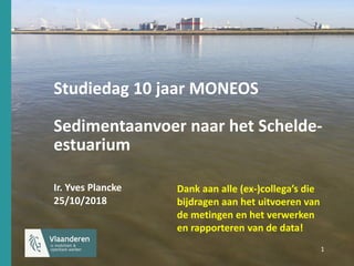 1 1
Studiedag 10 jaar MONEOS
Sedimentaanvoer naar het Schelde-
estuarium
Ir. Yves Plancke
25/10/2018
Dank aan alle (ex-)collega’s die
bijdragen aan het uitvoeren van
de metingen en het verwerken
en rapporteren van de data!
 