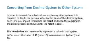 Converting from Decimal System to Other System
In order to convert from decimal system, to any other system, it is
required to divide the decimal value by the base of the desired system,
each time you should remember the result and keep the remainder,
the divide process continues until the result is zero.
The remainders are then used to represent a value in that system.
Let's convert the value of 39 (base 10) to Hexadecimal System (base
16):
 