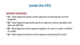 Inside the CPU
SEGMENT REGISTERS
• CS - Code Segment points at the segment containing the current
program.
• DS - Data Segment generally points at segment where variables and
data are defined.
• ES - Data Segment extra segment register, it's up to a coder to define
its usage.
• SS - Stack Segment points at the segment containing the stack.
 