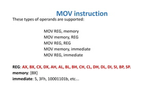 These types of operands are supported:
MOV REG, memory
MOV memory, REG
MOV REG, REG
MOV memory, immediate
MOV REG, immediate
REG: AX, BX, CX, DX, AH, AL, BL, BH, CH, CL, DH, DL, DI, SI, BP, SP.
memory: [BX]
immediate: 5, 3Fh, 10001101b, etc...
MOV instruction
 