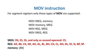 For segment registers only these types of MOV are supported:
MOV SREG, memory
MOV memory, SREG
MOV REG, SREG
MOV SREG, REG
SREG: DS, ES, SS, and only as second operand: CS.
REG: AX, BX, CX, DX, AH, AL, BL, BH, CH, CL, DH, DL, DI, SI, BP, SP.
memory: [BX]
MOV instruction
 