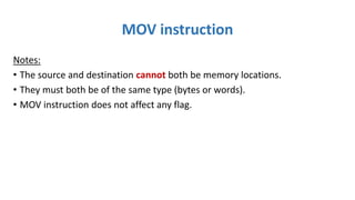 MOV instruction
Notes:
• The source and destination cannot both be memory locations.
• They must both be of the same type (bytes or words).
• MOV instruction does not affect any flag.
 