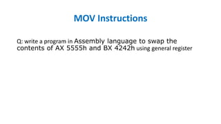 MOV Instructions
Q: write a program in Assembly language to swap the
contents of AX 5555h and BX 4242h using general register
MOV BX, 5555h
MOV AX, 4242h ;
mov dx,ax
mov ax,bx
mov bx,dx
ret
 