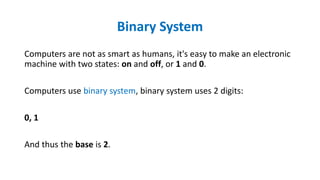 Binary System
Computers are not as smart as humans, it's easy to make an electronic
machine with two states: on and off, or 1 and 0.
Computers use binary system, binary system uses 2 digits:
0, 1
And thus the base is 2.
 