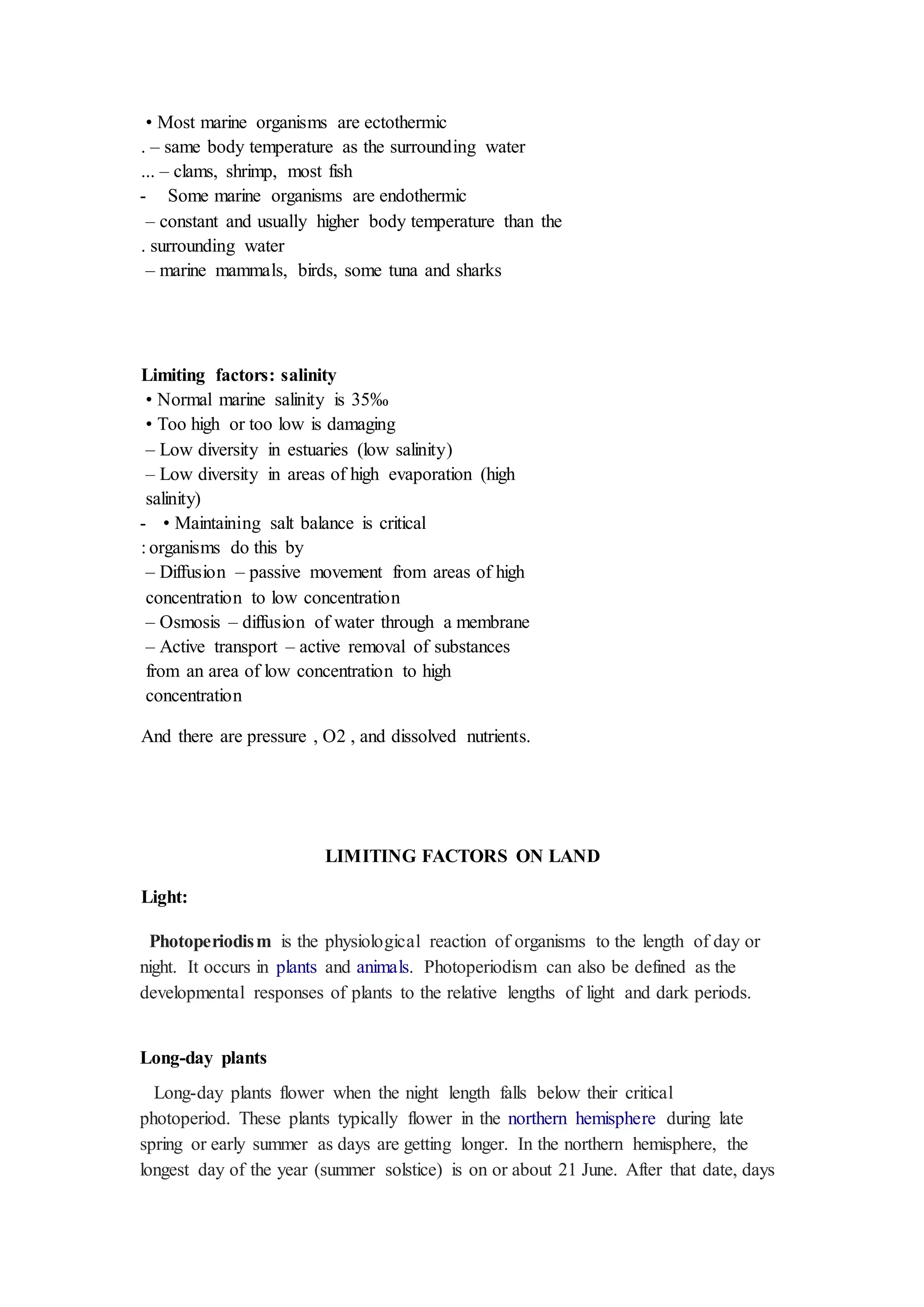• Most marine organisms are ectothermic
– same body temperature as the surrounding water
.
– clams, shrimp, most fish
...
Some marine organisms are endothermic
-
– constant and usually higher body temperature than the
surrounding water
.
– marine mammals, birds, some tuna and sharks
Limiting factors: salinity
• Normal marine salinity is 35‰
• Too high or too low is damaging
– Low diversity in estuaries (low salinity)
– Low diversity in areas of high evaporation (high
salinity)
• Maintaining salt balance is critical
-
organisms do this by
:
– Diffusion – passive movement from areas of high
concentration to low concentration
– Osmosis – diffusion of water through a membrane
– Active transport – active removal of substances
from an area of low concentration to high
concentration
And there are pressure , O2 , and dissolved nutrients.
LIMITING FACTORS ON LAND
Light:
Photoperiodism is the physiological reaction of organisms to the length of day or
night. It occurs in plants and animals. Photoperiodism can also be defined as the
developmental responses of plants to the relative lengths of light and dark periods.
Long-day plants
Long-day plants flower when the night length falls below their critical
photoperiod. These plants typically flower in the northern hemisphere during late
spring or early summer as days are getting longer. In the northern hemisphere, the
longest day of the year (summer solstice) is on or about 21 June. After that date, days
 