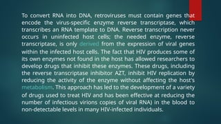 To convert RNA into DNA, retroviruses must contain genes that
encode the virus-specific enzyme reverse transcriptase, which
transcribes an RNA template to DNA. Reverse transcription never
occurs in uninfected host cells; the needed enzyme, reverse
transcriptase, is only derived from the expression of viral genes
within the infected host cells. The fact that HIV produces some of
its own enzymes not found in the host has allowed researchers to
develop drugs that inhibit these enzymes. These drugs, including
the reverse transcriptase inhibitor AZT, inhibit HIV replication by
reducing the activity of the enzyme without affecting the host's
metabolism. This approach has led to the development of a variety
of drugs used to treat HIV and has been effective at reducing the
number of infectious virions copies of viral RNA) in the blood to
non-detectable levels in many HIV-infected individuals.
 
