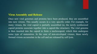 Virus Assembly and Release
Once new viral genomes and proteins have been produced, they are assembled
into new virions. This usually occurs in a very specific order. For example, for
many viruses, the viral capsid is partially assembled (ie, the newly synthesized
capsid proteins associate together into a capsid-like structure). The viral genome
is then inserted into the capsid to form a nucleocapsid, which then undergoes
some type of maturation. In the case of non-enveloped viruses, these newly
formed virions accumulate in the cell and are released by cell lysis.
 
