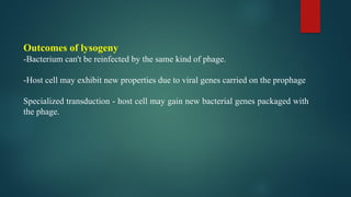 Outcomes of lysogeny
-Bacterium can't be reinfected by the same kind of phage.
-Host cell may exhibit new properties due to viral genes carried on the prophage
Specialized transduction - host cell may gain new bacterial genes packaged with
the phage.
 